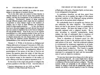 94 THE ORIGIN OF THE IDEA OF GOD
chain of evolution leads dutifully up to either the mono­
theism or the atheism of western Europe.
"As in the other cases one answer to these theories is
that tl)e selection of one feature rather than another lacks
validity, and that the arrangement of the evolutionary step
is arbitrary. Furthermore, instead of being scattered
through different peoples which might then be considered
to represent so many distinct stages in the evolution of
religion, one or more of these elements are frequently
found in tribes equally primitive.. ...In fact, the data at
hand up to this pointsuggest that each element thus seized
upon as a point of origination has in fact had an independ­
ent and parallel history. Even in the case of our regnant
monotheism it is a fair question whether it does not tie on
to a belief in a sky-god extending back to the earliest days
of religion among men, the only change which it has under­
gone being the relatively greater importance and deeper
spiritualization of the concept in later times." "
Clement C. J. Webb, in his lectures on Religion and
Theism delivered at Liverpool University in 1933, dis­
cussed the psychological accounts of the origin of qelief
in God, pointing out that "the explanation offered by
psychologists of the·nature of the idea of God do not
answer the question about the origin of that idea put
by such thinkers as Descartes, who found no satisfac­
tory solution except in the assertion of the reality of
such a Being as the idea in question representsto us." 80
In the study of the origin and growth of religion the
primary question is the idea of God. And this idea of
" American Anthrof,ologist, vol. xix (1917), pp. 459-470.
'°·Cement C. J. Webb, Religion and Theism, p. 93.
THE ORIGIN OF THE IDEA OF GOD 95
� High-god, a Sky-god, a Supreme Spirit, we have seen,
is too widespread to be ignored.
In conclusion, therefore, we ask how, apart from
the Bible, are we to explain the origin of this almost
universal tradition of the High-god among primitive
tribes and in the ancient ethnic religions?
We undoubtedly have ti:> recognize two factors, the
one subjective, the other objective. . The subjective
factor we find in the nature of man as constituted by
special creation. He bears the image of God. He is
naturally endowed with a religious faculty. ' He is,
_even according to scientific nomenclature, homo
sapiens, the type of anthropoid that is conscious of
knowledge-in this case the knowledge of a Creator.
There is abundance of Scripture proof for this
unique place of man in the universe and for these in­
nate powers of his soul. And this scriptural evidence
is corroborated by missionary experience in all lands. .
.In other words, man is capable of knowing his Maker. .
The other factor is objective. The. Creator is capable
of making himself known to his creature. Dr.Kellogg
expresses in a paragraph the need and the reasonable­
ness of such an objective revelation:
"A man may have eyes, but as long as he is shut upin a
dark cave he cannot see. So a man might have a faculty
of apprehending God and his relation to him, but without
a revelation of him he could not have a religion. The phe­
homena which are presented in the existence -and the
history of religion would still be ine,cplicable, except we
assume, not merely a natural capacity in man for forming
 