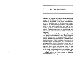 INTRODUCTION
THERE IS NO DEARTH OF LITERATURE ON THE ORIGIN
and growth of religion, as is evident from the vast bibli­
ography of the subject. Most of the popular works,
however, especially those of the nineteenth century,
are based on an evolutionary hypothesis regarding the
-origin of man, and in many cases they took for fact
another hypothesis which eliminated God from human
history. This book is written in the firm faith that God
is the creator of the universe and that he made.man in
his image.
The universe is undoubtedly very large and very old.
The whole sidereal system is a mere unit of measure-
. rnent in the curvature of space, although itis said to
contain between thirty thousand and a hundred thou­
sand million stars. Light could pass from one end to
the other only in 100,000 years! And this is only one
among a million or more of similar systems. Yet, ,as
far as science can interpret the facts, our little earth is
the only planet in the vast universe where we find
rational life.1
And even as science has made us aware
· of the almost incredible vastness of the universe in time
and- space, it has also made us realize its unity. "The
l Eddington, Nature of the Ph,ysical World, p. 170. Jeans, Th,
Mysterious Universe, p. 2.
11
 