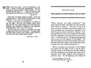 WHERE wast thou when I laid the foundations of the
earth ? Declare if thou hast understanding. Who de­
termined the measure thereof if thou knowest? Or who
stretched the line upon it? . . . When the morning stars
sang together and all the sons of God shoutedfor joy?"
JOB 38: 4-7.
"Then there was neither aughtnor naught. No sky nor
anything above it. What.covered all, and where, by what
protected? Was it water or deep darkness?
"Death was not there, nor immortality ; nor confines of
day and night. But that One breathed calmly alone ;
other than the One existed nothing which since hath been.
Darkness was concealed in darkness in the beginning ;
indistinguishable water was all this universe.
"But the living force which lay enveloped in the husk
at length burst forth from fervent heat. Through desire,
the primal seed of mind, arose creation ; desire known to
the wise as the bond of being and non-being."
RIG-VEDA X : 129.
102
C H A P T E R P O U R
THE ORIGIN OF THE WORLD AND OF MAN
"EVERY RELIGION AND EVERY MYTHOLOGY," S,A.YS
James Freeman Clarke, "has held to the same formula:
From Chaos to Cosmos. " ' All races of men in all
times and from the earliest records have agreed in a
most remarkable way in assuming a beginning of the
universe and a process of creation by a Creator. Aris­
totle and Cicero are said to have expressed the opinion
that "the universality of any conviction is a proof of its
truth. " As Hooker puts it: "Thegeneral and perpetual
voice of men is as the sentence of God himself. For
that which allmen haveat all times learned, Nature her­
self must needs have taught; and God being the author
of nature, her voice is but his instrument." •
Before we discuss the universality of this evidence
for creation and the origin of man, it may be well to
recall the words of the Scripture in all their sublimity
and lofty uniqueness as we compare them with the cos­
mogonies .of the ethnic religions and the legends of
primitive tribes. "In the beginning God created the
1
Ten GreatReligions, vol. ii, p. 196.
• Ecclesiastical Polity, book i, ch. viii : 3.
!OJ
 