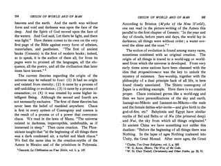 104 ORIGIN OF WORLD AND OF MAN
heavens and the earth. And the earth was without
form and void and darkness was upon the face of the
deep. And the Spirit of God moved upon the face of
the waters. And God said, Let there be light, and there
was light." Here theism comes to its own on the very
first page of the Bible against every form of atheism,
materialism, and pantheism. "The first of ancient
books (Genesis) is the first of modern books ; indeed,
so to speak, it is the author of them all, for from its
pages were to proceed all the languages, all the elo­
quence, all the poetry, �nd all the civilization that later
times have known." 8
The current theories regarding the origin of the
universe may be reduced to four: (1) It had no origin
and existed from eternity; (2) it came by a process of
self-unfolding or evolution ; (3) it came by a process of
emanation ; or (4) it was created by some higher in­
telligent Being. Although the second and fourth are
not necessarily exclusive. The first of these theories has
never been the belief of mankind anywhere. Chaos
is first in every system of Cosmogony and cosmos is
the result of a process or of a power that overcomes
chaos. We read in the laws of Manu, "The universe
existed in darkness, imperceptible, undefinable, as if
immersed in sleep." Then came creation. The Phoe­
nicians taught that "at the beginning of all things there
was a dark condensed air, a turbid and black chaos."
We find the same idea in the creation-myths of the
Aztecs in Mexico and of the primitives in Polynesia.
•Ozanam, La Civilisation. au Vme Siecle, vol. ii, p. 147.
ORIGIN OF WORLD AND OF MAN 105
According to Brinton (Myths of the New World),
one can read in the picture-writing of the Aztecs this
parallel to the first chapter of Genesis: "In the year and
day of clouds, before years and days, the world lay in
darkness; all things were without order ; a water cov­
ered the slime and the ooze." 4
The notion of evolution is found among many races;
sometimes combined with an original creation. The
origin of all things is traced to a world-egg or world­
seed from which the universe is developed. From very
early times some nations have been obsessed with the
idea that progenitiveness was the key to unlock the
mystery of existence. Sex-worship, together with the
philosophy of a dual principle back of all life, is here
found closely associated. The Shinto cosmogony of
Japan is a striking example. Here there is no creation
proper. Chaos contained germs like a world-egg and
then we have personifications of the sky and earth,
Izanagi-no-Mikoto and .Izanami-no-Mikota-the male
and the female deities-who-invite-and give birth to the
god-of-fire, etc.' Babylonia and Egypt have similar
myths of Bel and Beltu or of Nu (the primeval deep)
. and Nut, the sky from which all things originated.'
In ancient China we have something not unlike this
dualism: "Before the beginning of all things there was
Nothing. In the lapse of ages Nothing coalesced into
Unity, the
_
Great Monad. After more ages, the Great
' Clarke, Ten Great Religions, vol. ii, p. 19S.
• W. G. Aston, Shinto, The Wa-y of the Gods.
' W. St. Clair Tisdal!, Christianity and Other Faiths, pp. SO, 51.
 
