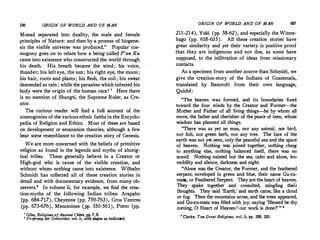 106 ORIGIN OF WORLD AND OF MAN
Monad separated into duality, the male and female
principles of Nature: and then by a process of biogene­
sis the visible universe was produced." Popular cos­
mogony goes on to relate how a being called P'an Ku
came into existence who constructed the world through
his death. His breath became the wind ; his voice,
thunder; his left eye, the sun ; his right eye, the moon ;
his hair, roots and plants; his flesh, the soil; his sweat
descended as rain; while the parasites which infested his
body were the origin of the human race! ' Here there
is no mention of Shangti, the Supreme Ruler, as Cre­
ator.
The curious reader will find a full account of the
cosmogonies of the various ethnic faiths in the Encyclo­
pedia of Religion and Ethics. Most of ·these are based
on development or emanation theories, although a few
bear some resemblance to the creation story of Genesis.
We are more concerned with the beliefs of primitive
religion as found in the legends and myths of aborig­
inal tribes. These generally believe in a Creator or
High-god who is cause of the visible creation, and
without whom nothing came into existence. Wilhelm
Schmidt has collected all of these creation stories in
detail and with documentary evidence, from many ob­
servers.8
In volume ii, for example, we find the crea­
tion-myths of the following Indian tribes: Arapaho
(pp. 684-717), Cheyenne (pp. 759-763), Gros Ventres
(pp. 673-676), Menominee (pp. 550-561), Pomo (pp.
' Giles, Religions ofAncient China, l?P· 7, 8.
' Ursprung der Gottesidee, vol. ii, with pages as indicated.
ORIGIN OF WORLD AND OF MAN 107
211-214), Yuki (pp. 58-62), and especially the Winne­
bago (pp. 618-635); All these creation stories have
great similarity and yet their variety is positive proof
that they are indigenous and not due, as some have
supposed, to the infiltration of ideas from missionary
contacts.
As a specimen from another source than Schmidt, we
give the creation-story of the Indians of Guatemala,
translated by Bancroft from their own language,
Quiche :
"The heaven was formed, and its boundaries fixed
toward the four winds by the Creator and Former-the
Mother and Father of all living things-he by whom all
move, the father and cherisher of the peace'of men, whose
wisdom has planned all things.
"There was as yet no man, nor any animal, nor bird,
nor fish, nor green herb, nor any tree. The face of·the
, earth was not yet seen, only the peaceful sea and the space
of heaven. Nothing was· joined together, nothing clung
to anything else, nothing balanced itself, there was no
sound. Nothing existed b'ut the sea, calm and alone, im­
mobility and silence, darkness and night.
"Alone was the Creator, the Former, and th� feathered
serpent, enveloped in green,and blue, their name Gu-cu­
matz, or Feathered Serpent. They are the heart of heaven.
They spake together and consulted, mingling their
thoughts. They said 'Earth,' and earth came, like a cloud
or fog. Then the mountains arose, and the trees appeared,
and Gu-cu-matz was filled with joy, saying 'Blessed be thy
coming, 0 Heart of Heaven ! our work is doneI' " •
• Clarke, Tm Great Religions, vol. ii, pp. 200, 201.
 