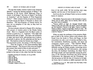 108 ORIGIN OF WORLD AND OF MAN
We also find similar creation myths in the Andaman
Islands ;10
among the Semang pygmies of Malay;11
the
Samoyeds of the Arctic, whose High-god, Num, is
creator of all things;12
the Ainu of Japan ;" the Kulin
of Australia;" and the Pygmies of West Equatorial
Africa." Other creation stories are given by Schmidt
as found among the Batwa of Ruanda in Africa and
elsewhere. The Ituri-Pygmies of Central Africa, he
says, are an exception to the rule, as they have no
creation myths.
We have already referred in Chapter III to the beau­
tiful account of creation given in the Omaha Indian
ritual. Here is a fragment from the Maori poem of
creation as given by J. C. Andersen: "The night had
conceived the seed of night. The heart, the foundation
of night, had stood .forth, self-existing even in gloom.
It groweth in gloom, the life pulsating and the cup of
life. The shadows screen the faintest ray of light. . . . .
The procreative power, the ecstasy of life first known.
. . . . Thus the progeny of the Great-extending filled
heaven's expanse. The chorus of life arose and swelle<l
into ecstasy, then rested in bliss of calm and quiet." "
- What a distant echo this is of the creation as de­
scribed in the book of Job, when God laid the founda-
10
Schmidt, Ursprung der Gottesidee, vol. iii, pp. 65-68.
" Ibid., p. 230.
" Ibid., pp. 352 ff.
" Ibid., pp. 446, 447.
" Ibid., pp, 674-682.
10
Ibid., vol. iv, pp. 26-39.
ie Turnbull1 Tongues of Fire, p. 11.
ORIGIN OF WORLD AND OF MAN 109
tions of the earth while "all the morning stars sang
together and the sons of God shouted for joy."
And from the far-off island Tahiti we havea similar
hymn of creation:
"He abidetb, Taaroa by name, in the immensity of space.
There was no earth, there Was no heaven, there was no
sea, there was no mankind.
"Taaroa calleth on high ; he changed himself fully.
Taaroa is the root the rocks, the sands ; Taaroa stretcheth
out the branches;'Taaroa is the light; Taaro� is.within;
Taaroa is below ; Taaroa is enduring ; Taaroa ts wise. He
created the land of Hawaii, Hawaii great and sacred, as a
cruse for Taaroa." 11
When we study the attributes of the primitive High­
god as held in the various culture areas already men­
tioned from the Arctic to Tierra de! Fuego, we find
everywhere not only a sorfof eternity ascribed to him,
but omniscience, beneficence, morality, and above all
"Th S B ' "
omnipotent creative power. e upreme emg,
says Schmidt, "is recognized as Creator m�re or less
definitely among all Pygmy peoples, concernmg whom
we have anything like full information; also among
the Ainu the Southeast Australians, the oldest Tierra
de! Fueg� people, and most especially among the primi-
tives of the American Northwest and North Central
Californians, the Algonquin and the Winnebago. In
this last group we find the idea of Creation·in its high­
est form, that of creation ex nihilo expressed with the
n Turnbull, op. cit., p. 12. Both quoted from Paul Radin, Primi­
tive Man as Philosopher.
 