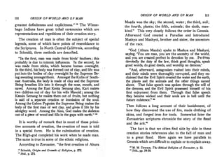 110 ORIGIN OF WORLD AND OF MAN
greatest definiteness and explicitness." 1
8
The Winne­
bago Indians have great tribal ceremonies which are
representations and repetitions of their creation story.
The creation of man is often the subject of special
legends, some of which have points of resemblance to
the Scriptures. In North Central California, according
to Schmidt, three methods are described.
"In the first, man was made from birds' feathers; this
probably is due to totemic influences. In the second, he
was made from sticks, which became human overnight.
In the third, his body was formed out of clay, and life was
put into the bodies of clay overnight by the Supreme Be­
ing sweating amongstthem. Amongst the Kulin of South­
east Australia, the body is made of clay and the Supreme
Being breathes Iife into it through the nose, mouth, and
navel. Among the East Kenta Semang also, Kari makes
two children out of clay for his wife Manoid ; among the
Kensiu Semang he makes them out of fruits, but nothing
is said of a separate creation or immission of the soul.
Among the Gabon Pygmies the Supreme Being makes the
body of the first man of wet clay, and gives it life by his
almighty word. Among the Ainu, God makes the skeleton
out of a piece of wood and fills in the gaps with earth." "
It is worthy of remark that in most of these primi­
tive accounts of creation, the creation of man is told
in a special form. He is the culmination of creation.
The High-god completed his work when·he made man.
The same is true in some of the ethnic religions.
According to Zoroaster, "the first creation of Ahura
?8
Schmidt, Origin and GrQWth of Religion, p. 272.
" Ibid., p. 273.
ORIGIN OF WORLD AND OF MAN 111
Mazda was the sky; the second, water ; the third, soil ;
the fourth, plants; the fifth, animals; the sixth, man­
kind." This very closely follows the order in Genesis.
Afterward God created a Paradise and introduced
Mashya and Mashyoi, brother and sister, the ancestors
of the race.
"God (Ahura Mazda) spake to Mashya and Mashyoi,
saying, 'You are man, you are the ancestry of the world,
and you are created perfect in devotion by me. Perform
devotedly the duty of the law, think good thoughts, speak
good words, do good deeds, and worship no demons.'
"And, afterward, antagonism rushed into their minds,
and their minds were thoroughly corrupted, and they ex­
claimed that the Evil Spirit created the water and the earth,
the plants and the animals and the other things named
above. That false speech was spoken through the will of
the demons, and the Evil Spirit possessed himself of his_
first enjoyment from them. Through that false speech
they became wicked and their souls are in hell until the
future existence." 10
Then follows a long account of their banishment, of
how they discovered the use of fire, made clothing of
skins, and forged iron for tools. Somewhat later the
Zoroastrian scriptures ehronicle the story of the flood
and the ark."
The fact is that we often find side by side in these
creation stories references also. to the fall of man and
to a great flood. Here again we have parallels to.
Genesis which are.difficult to explain or to explain away.
ro M. M. Dawson, The Ethica.l Religion of Zoroaster, p. 53.
" Ibid., pp. S4-S8.
 
