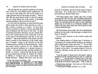 112 ORIGIN OF WORLD Af!ID OF MAN
The old idea that the primitive traditions of creation
were crude, low, and childish needs modification, for
"we may as well judge the wine by the dregs as to
judge primitive man by the savage of today." Side by
side with the most absurd myths we have the concep­
tion of a good Being who is the creator of all things
and the guardian of the moral life of men."
It is true that the demiurge at whose hand the great
Spirit creates the world is often pictured as a boar, a
fish, a hawk, a tortoise, or a coyote. In some cases
these are symbols of wisdom or power, and again they
may be identical with the totem of the tribe. In spite
of immense diversities, therefore, we see a family like­
ness in the creation myths of the world even as we do
in the case of the flood-myths, and this is very sig­
nificant." This flood-tradition of the human race also
seems to testify to the historicity of the earlier chap­
ters of Genesis. Frazer in his Folk-lore in the Old
Testament gives a full list of these flood-stories. Other
and earlier writers, however, do not consider them
myths, but rather traditions of a common human ex­
perience. The subject has been carefully studied by a
number of writers. Among the best known of these
we may mention the Germans, R. Andree, H. Usener,
E. Biiklen, G. Gerland, and, at a much earlier date,
Philipp Buttman. Besides these there were the Aus-
n Lang, Myth, Ritual, and Religion, i : 329.
11 A. W. Nieuwenhuis, "Die Sintflutsagen als Kausal-logische
N�tur-Sch6pfungsmythen/' in Festschrift of P. W. Schmidt,
Vienna, 1928, pp. 515-526. He collates hundreds of Flood-stories
from every area of culture and compares them with similar creation­
myths and legends.
ORIGIN OF WORLD AND OF MAN 113
train, M. Wintemitz, and the French savant, Francois
Lenormant. In a recent book on the evidence for a
universal flood, Harold Peake says:
"One {hing appears clear, namely, that none of these
[flood-storiesJ bear any but quite accidental resemblance
to the Hebrew story, except that recorded in Mesopotamia.
These two stand apart from the others in mariy significant
details, and, as we shall see in subsequent chapters, both
relate to the same event, which can now be shown to have
a strictly historical basis."
His interesting volume deals with the archaeological
evidence for the truth of the flood-epic as related in the
book of Genesis."
We turn back, however, to the creation myths and
traditions.
The religious history of Egypt, says J. Strachan, is
"the history of a theism almost choked by an animism
which defied beasts, birds, and trees." " Yet we find
Ptah or Thoth represented as the master artisans, the
Creators of the world. In a papyrus kept at Turin we
read the following words put into the mouth of a
Creator:
"I am the maker of heaven and of the earth, I raise its
mountains and the creatures which are upon it: I make the
waters. . . . . I am the maker of heaven, and of the mys­
teries of the twofold horizon. It is I who have given to all
the gods the soul which is within them. When I open my
u Harold Peake, The Flood: New Light on an Old Story, New
York, 1930, pp. 14, 27, 95-116.
11 "Encyclopedia of Religion and Ethics," vol. iv, p. 227.
 