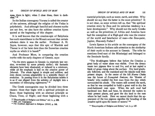 114 ORIGIN OF WORLD AND OF MAN
eyes, there .is light; when I close them, there is dark-
ness." "
In the Indian cosmogony Varona is called the creator
of the universe, although the religion of the Vedas is
polytheistic. And although fanciful and obscene myths
are not few, we also have the sublime creation hymn
quoted at the beginning of this chapter.
It is well known that the creation-epic of Babylonia
has such resemblance to the Mosaic account that certain
scholars claim it was the earlier. Professor A. H.
Sayce, however, says that this epic of Marduk and
Tiamat is of far later date than the Sumerian creation
myths on which it is based."
. And Professor More, in comparing the creation
myths with the early chapters of Genesis, says:
. "As the �tory appears in Genesis (a relatively late ver­
sion, re-wntten by some priestly scribe), the fantastic
elements have been eliminated, or reduced to a minimum
while all the emphasis is laid on the creative power of
Jehovah. The whole legend is simple and sublime and
even �hows curiot1;1 adaptability to a scientific theory of
�volut'.on. In passing from it to the Babylonian tablets it
1s as tf one slipped from the sobriety of daylight into a
succession of telescoping nightmares." 28
The Greek cosmogonies may be divided into three
classes: those that begin with a spiritual principle as
Zeus; those beginning with an abstract principle as
Chaos, Time, or Night; and those beginning with a
:: ''�cyclopedia of Religion and Ethics," vol. iv, p. 228.
Ibid., art. Cosmogony.
" The Sceptical APP,-oa,;h to Religian (1934), p. 148.
ORIGIN OF WORLD AND OF MAN 115
material principle, such as water, earth, and ether. Why
should we say that the latter is the most primitive? It
is not clear, as some writers tell us, that "the spiritual
creation story by Zeus and its unitarian tendency is a
later development." Why should not the early Greeks
as well as the primitives of Africa and America have
had the conception of a High-god who was the creator
of the world and benefactor of man-the Zeus-pater,
Jupiter, Heavenly Father?
Lewis Spence .in his article on the cosmogony of the
North American Indians calls attention to the similarity
of their myth to the account in Genesis. The tribe he
mentions lived east of the Mississippi and belonged to
the Seminole family.
"The Muskhogees believe that before the Creation a
great body of water alone was visible. Over the dreary
waste two pigeons flew to and fro, and at last espied a
blade of grass rising above the surface. Dry land gradu­
ally followed, and the mainland and the islands took·their
present shapes, In the center of the hill Nunne Chaha
was the house of Esaugetuh Emissee, the 'Master of
breath,' who molded the first man from the clay which
surrounded his abode. The waters still covered the earth,
so that he was compelled to build a great wall to dry the
mud-fashioned men upon. When the soft mud had·
hardened into flesh and bone, he directed the wafers to
their present places, and gave the dry land to the men
whom he had made. Here we cannot doubt that the ap­
pearance of the two pigeons signifies the brooding of the
creative spirit upon the waste of waters." 29
n ''Encyclopedia of Religion and Ethics/' vol. iv, p. 127.
 
