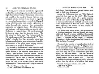 116 ORIGIN OF WORLD AND OF MAN
Not only, as we have seen above in the legends and
myths of the creation in general, but also in those relat­
ing to the creation of man are there strange coincidences.
and parallels to the record in Genesis. It is not easy
to explain why the creation of man should be regarded
as a special and extraordinary work of the High-god
among primitives unless man occupies a place that is
unique above all other creatures. Here no totemistic
explanation can bridge the chasm. The whole animate
and inanimate world is on one side, man is on the other.
He belongs to a separate class. His moral nature and
his immortal nature place him above the brutes. "On
this point," as Clarke says, "the Hottentot and the
Fiji Islanders agree with Plato and Aristotle." •• "Our
blacks," writes Le Roy, "have a �orality whose basis
is fundamentally just the same as that acknowledged by
the conscience of the whole human species, whatever
race, country, or period of development." "
At the back of the Black man's mind, therefore, and
in his legends of creation, we have a consciousness of·a
special relation of the immortal human spirit to the
Creator. Man is distinct from the cosmos. Among
the Gabun Pygmies there are three creation-myths re­
garding man: He was made of clay and life injected
when the Great Spirit said, "Get up!" Another story
is that life came to the molded form of man (as in
Michelangelo's "Creation of Adam" !) by the touch of
'° Ten Great Religions, vol. ii, p. 163.
81 Le Roy, The Religion of the Primitives� p. 168.
ORIGIN OF WORLD AND OF MAN 117
God's finger. In a third account man and his mate were
made by God from the cola-nut.82
Among the Andamanese they say, "The High-god
created the first man and his wife." The Semang
Pygmies have other stories of a special creation.
Schmidt sums up the evidence by saying: "The belief
in man's special creation is well-nigh universal among
all the Pygmy-tribes of Asia and Africa. They only
differ regarding the manner of this cre�tion." "
Namely, to use his own words:
"Dit Mittel, durch welche der aus Lehm geformte oder
in Friichten praexistente Leib des Menchen sein Leben
erhiilt und dadurch zu einem ·wirklichen Menschenleib
wird, sind: 1. Einfaches Liegenlassen die Nacht hindurch
(Kenta) ; 2. Anstossen mit dem Finger; 3. Anhauchen;
4. Anspeien; 5. In-den-Mund-nehmen (die Formen 2, 3, 4,
5 bei den Gabun-Pygmaen)."
Nowhere is the creation of man placed on the level
of the general creation of animals. A delightful story
is told among the Gabun Pygmies in this connection:
"When the first huma!J. pair were created the monkeys
came from every side to look at them and to greet them,
saying, 'We are your friends.' Then the Creator ·re­
buked them and sent them back to their shelter saying,
'Man is not your friend, he is your lord.' " " That man
is the lord of creation according to primitive religion is
evident from the folk-lore of primitives, their taboos,
u Schmidt, Ursp�ng der Gottesidee, vol. vi, p. 499.
11
Ibid., vol iv, pp. 758':"761.
u Ibid., vol. iv, p. 462.
 