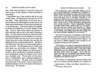 118 ORIGIN OF WORLD AND OF MAN
their "faith, hope, and charity," and most of all, as we
shall see later,.in their defiance of death and belief in
immortality.
Nevertheless, man is also conscious that he has lost
his first estate. He questions the why and how of evil
and death. These questionings we find give rise to
innumerable myths which suggest as answer that in the
. distant past something had occurred which reduced man
to his present state.· Some great disaster has affected
his destiny and robbed him of a former happier Golden
Age. Some of these myths explain the presence of
death and other evils by man's own fault in breaking a
taboo. Or they tell how man lost his intercourse with
God bysexualcraving or bythe instigation of a woman.
The Dog-rib Indians say man lost an arrow which the
Creator gave him to ke�p with great care, and then the
High-god left the world and death entered. The Black­
foot Indians say the folly of a woman caused death.to
enter the world. The Polynesians tell of a Golden Age
when death, war, and famine were tlllknown.. Then,
through a quarrel, death, disease, and famine came to
mankind. More usually death is directly attributed to
man's disobedience, eating of forbidden fruit or enter­
ing a forbidden area. "Some myths of this class,"
says J. A.MacCulloch, "bear.a striking resemblance to
the story in Genesis." He gives scores of examples
from every part of the world, "many of which are un­
doubtedly original, even if a few might at first seem to
be borrowed.
" For example:
ORIGIN OF WORLD AND OF MAN 119
"The Andamanese, whose remarkable theology, accord­
ing to the best authorities, is independent of Christian in­
fluence, believe that Puluga, the creator, gave the first man,
Torno, various injunctions, especially concerning certain
trees which grew only at one place (Paradise) in the
jungle, and which he was not to touch at certain seasons-­
during the rains, when Puluga himself visits them and par­
takes. Later, some of Tomo's descendants disobeyed and
were severely punished. · Others, disregarding Puluga's
commands about murder, adultery, theft, etc.
, and becom­
ing more and more wicked, were drowned in a deluge.
Two men and twowomen survived, and in revenge wished
to kill Puluga, who, telling them that their friends had
been justly punished, disappeared from the earth." "
So vivid is the memory of the effects of this fall .and
disobedience of man that the picture of a Golden Agein
the past is common to all the great ethnic religions. In
the words of Walter Lippman (who is surely an un­
prejudiced witness in such a matter) :
,
"The memory of an age of innocence has haunted the
.whole of mankind.. It has been a light behind their present
experience w!,ich cast shadows upon it, and made it seem
insubstantial and not inevitable. Before this life, there
had been another which was happier. And so they rea­
soned that what once was possible must somehow be pos­
sible again. Having once known the good, it was unbe­
lievable that evil should be final." 88
The evidence of anthropology therefore seems to be
that of an almost universal tradition of a creation of
u "Encyclopedia of Religion and Ethics," article Fall, vol. v,
p. 707.
u A Preface to Morals, p. 151.
 