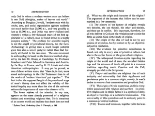 12 INTRODUCTION
only God in whom a modern western man can believe
is one Gold Almighty, maker of heaven and earth" •
According to Douglass Jerrold, "modern man with his
crafts, arts, and social organziation appears suddenly
not much earlier than 20,000 B.c., and very possibly as
late as 15,000 B.C., and (what was never realized until
recently) within a few thousand years of the first ap­
pearance of a culture, man is found living in a highly
complex society." The problem for scientific inquiry
is not the length of precultural history, but the facts.
Archaeology in giving man a much longer pedigree
gave him also a newer pedigree rather than that for­
merly attributed to the cave-man. The new movement
in anthropology is based on the historical method adopt­
ed by the late Dr. Rivers at Cambridge, by Professor
Graebner and Peter Schmidt in Germany and Austria,
by Le Roy in France, and by R. H. Lowie and other
American anthropologists. It may yet be proved, as
one of.these writers states, that "there is, in fact, more
sound anthropology in the Old Testament than in all
the works of 'modern historians' put together." The
fact is that the supposed length of the precultural stage
of man's history does not affect the validity of his­
torical inquiry any more than the size of the universe
reduces the importance of man-the observer of it.
The homo sapiens of the scientist, in any case,
appears on the scene already possessed of a religious
instinct and exercising religious rites. He is conscious
of an unseen world and realizes that death does not end
1
Sydney Dark, Orthodoxy Sees It Through, p. 144.
INTRODUCTION 13
all. What was the origin and character of his religion?
The argument of the lectures that follow can be sum­
marized in a few sentences:
(I) The history of the history of religion reveals
two theories, the one theistic, the other anti-theistic,
and these are in conflict. It is important, therefore, for
all who believe in God and his revelation not to omit the
Bible as source-book in the study of origins.
(II) The origin of the idea of God is not by any
process of evolution, but by instinct or by an objective­
subjective revelation.
(III) The evidence for primitive monotheism is
found, not only in every area of primitive culture, but
also in the earlier forms of the great ethnic religions.
(IV) The widespread Creation-myths regarding the
origin of the world and of man, the so-called Golden
Age and the entrance of death, all point to a common
tradition regarding man's Creation and the Fall,
strangely parallel to the Scriptures.
(V) Prayer and sacrifice are religious rites of such
antiquity and universality that their signficance and
persistence point to a common origin, namely, in man's
desire to restore a lost communion and propitiate God.
(VI) The origin of fire is mysterious and it is every­
where associated with religion and sacrifice. In primi­
tive religion and in ethnic faiths it is a symbol of deity,
an object of worship, or a method of communion. The
universality of this symbolism and its antiquity point to
a common primitive tradition.
(VII) Taboos and totemism, together with the laws
 