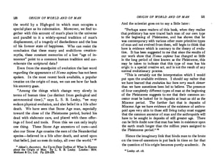 120 ORIGIN OF WORLD AND OF MAN
the world by a High-god in which man occupies a
special place as its culmination. Moreover, we find to­
gether with this account of man's place in the universe
and parallel to it a widely-spread tradition of man's
displacement, <;>f a tragedy of disobedience and the loss
of his former state of happiness. Who can resist the
conclusion that these many and multiform creation­
myths, these constant memories of a lost "age of in­
nocence " point to a common human tradition and cor­
roborate the scriptural data ?
Even from the standpoint of evolution the last word
regarding the appearance of Homo sapiens has notbeen
spoken. In the most recent book available, a popular
treatise on the origin of man, we can see how far back
his ancestry goes.
"Among the things which change very slowly in
terms of human time (as distinct from geological and
astronomical time), " says L. S. B. Leaky, "we may
reckon physical evolution, and also belief in a life after
death. We have seen that Stone Age man, especially
toward the close of the Pleistocene period, buried his
dead with elaborate care, and placed with them offer­
ings of food and tools. From this we can only imply
one thing. These Stone Age ancestors of ours-and
also our Stone Age cousins the men of the Neanderthal
species-believed in a life after death, and acted upon
that belief, just as men do today, all over the world." "
nAdam's Ancestors. An Up-to-Date Outline of What Is Known
about the Origin of Man. By L. S. B. Leaky. London : 1934.
Methuen & Co., Ltd. Pp. 226-228.
ORIGIN OF WORLD AND OF MAN 121
And the scientist goes on to say a little later :
"Perhaps some readers of this book, when they realize
that prehistory has now traced back man of our own type
to the beginning of Pleistocene, and has shown that he
was contemporary with various other more primitive types
of man and not evolvedfrom them, will begin to think that
here is evidence which is contrary to the theory of evolu­
tion. It has been suggested to me that since the results of
our work show that Homo sapiens has changed so little
in the long period of time known as the Pleistocene, this
may be taken to indicate that this type of man has his
origin in a special creative act, and is not the result of any
normal evolutionary process.
"This is certainly not the interpretation which I would
put upon the available evidence. I should say rather that
we have learned that evolution has been very much slower
than we have sometimes been led to believe. The presence
of four completely different types of man at the beginning
of the Pleistocene suggests to me that their common an­
cestor must be looked for in deposits at least as old as the
Miocene period. The further fact that in deposits of
Miocene Age we have evidence of the existence of anthro­
poid apes very akin to those still living today must suggest
that the common ancestor of man and the anthropoids will
have to be sought in deposits of still greater age. There
can be little doubt now that man has been in existence upon
the earth much longer than the million years assigned to
the Pleistocene period." 88
Hence the imaginary link that binds man to the brute
on the tree-of-ancestors•is put back in time so far that
the question of his origin becomes purely academic. In
II
Leaky, Of,, cit,
 