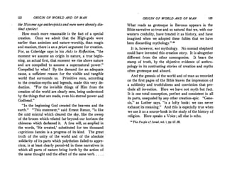 122 ORIGIN OF WORLD AND OF MAN
the Miocene age anthropoidsand men were already dis­
tinct species!
How much more reasonable is the fact of a special
creation. Once we admit that the High-gods were
earlier than animism and nature-worship, than magic
and manism, there is an a priori argument for c.reation.
For, as Coleridge says in his Aids to Refiection, "the
moment we assume an origin in nature, a true begin­
ning, an actual first, that moment we rise above nature
and are compelled to assume a supernatural power."
Compelled by what? By the demand for an adequate
cause, a sufficient reason for the visible and tangible
world that surrounds us. Primitive man, according
to the creation-myths and legends, made this very de­
duction. "For the invisible things of Him from the
creation of the world are clearly seen, being understood
by the things that are made, even his eternal power and
Godhead."
"In the beginning God created the heavens and the
earth." "This statement," said Ernest Renan, "is like
the cold mistral which cleared the sky, like the sweep
of the broom which related far beyond our horizon the
chimeras which darkened it. A free will, as amplied in
the. words, 'He created,' substituted for ten thousand
capricious fancies is a progress of its kind. The great .
truth of the unity of the world and of the absolute
solidarity of its parts which polytheism failed to appre­
ciate, is at least clearly perceived in these narratives in
which all parts of nature bring forth by the action of
the same thought and the effect of the same verb. . . . .
ORIGIN OF WORLD AND OF MAN 123
What reads as grotesque in Berosus appears in the
Bible narrative so true and so natural that we, with our
western credulity, have treated it as history, and have
imagined when we adopted these fables that we have
been discarding mythology." "
It is, however, not mythology. No nomad shepherd
could have invented this creation story. It is altogether
different from the other cosmogonies. It bears the
stamp of truth, by the objective evidence of anthro­
pology in its contrasting stories of creation and myths
often grotesque and absurd.
And the genesis of the world and of man as recorded
on the first pages of the Bible leaves the impression of
a sublimity and truthfulness and conviction that pre­
clude all invention. Here we have not myth but fact.
It is one total conception, perfect and consistent in all
its parts, unequaled by any other creation-epic. "Gene­
sis,"· as Luther says, "is a lofty book ; we can never
exhaust its meaning." And this is especially true when
we use it as a source-book in the study of the history of
religion. Here speaks a Voice ; all else is echo.
0
The People of Israel, vol. i, pp. 67, 68.
 