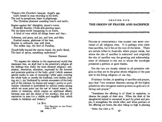 "Prayer-the Churche's banquet, Angel's age,
God's breath in man returning to his birth,
The soul in paraphrase, heart in pilgrimage,
The Christian plummet sounding heav'n and earth;
Engine against the' Almightie, sinner's towre,
Reversed thunder, Christ-side-piercing spear,
The six-daies-world transposing in an houre,
A kind of tune which all things heare and fear ;
Softnesse, and peace, and joy, and love, and bliss,
Exalted manna, gladnesse of the best,
Heaven in ordinarie, man well drest,
The milkie way, the bird of Paradise,
Church-bells beyond the starres heard, the soul's bloud,
The land of spices, something understood."
GEORGE HERBERT
"To express his relation to the supernatural world that
dominates him, we shall find in the primitive's religion all
the feelings that vivify the most elevated religions : sub­
mission, veneration, adoration, expressed by the lowered
and prostrate position of the body; grief (which assumes
special marks in case of mourning-white paint covering
the whole body or merely the forehead, torn clothes, fast­
ing, etc.) ; joy (indicated by certain ornaments of the body
and of the costume, by dances and songs ) ; purity or puri­
fication (obtained or symbolized by various means among
which we must point out the use of lustral water ) ; the
desire of imitation, which creates an additional affinity
between man and the object of his worship ; that sort of
aspiration in man for a visible and tangible God, which
results in fetishism and idolatry."
LE RoY,
126
THE RELIGION OF THE PRIMI­
TIVES, p, 195.
C H A P T E R F I V E
THE ORIGIN OF PRAYER AND SACRIFICE
PRAYER IS UNDOUBTEDLY THE OLDEST AND MOST UNI­
versal of all religious rites. It is perhaps even older
than sacrifice, for it lies at the root of the latter. There
are certain tribes in Australia where prayer exists, btlt
where the rite of sacrifice is unknown' and originally
the rite of sacrifice was the greeting and acknowledg�
ment of obeisance to the one to whom the worshiper
presented a petition or gave thanks.
Yet the two are closely related in all primitive reli­
gion as they are in the great ethnic religions o f the past
and in the living religions of our day.
Professor Archer, in speaking of sacrifice and prayer,
says that "two constant elements among all the higher
primitives who recognize nature-powers as gods are of­
fering and prayer;'
"Sometimes the offering is of blood in expiation, to
cleanse the people of their sins. When the flesh of the
slaughtered animal is consumed in part by priest and peo­
ple, it strengthens the whole trilie;.and when portions of
the offering are burnt, the odor rising on high is pleasing
1
Heiler, Das Gebet, p. 72.
127
 