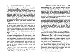 128 ORIGIN OF PRAYER AND SACRIFICE
to the nostrils of the gods. Sacrifice is not a simple, but
a complex rite, even among primitive peoples.
"Offerings are accompanied by prayers ; man voices his
intent before the gods, telling his simple needs. Now
prayer, and possibly sacrifice, is, strictly speaking, on a
higher than magical level, for prayer is a recognition of
superhuman powers which must be petitioned, not coerced.
Primitive prayers are, however, scatcely more than decla­
rations, praise, and petitions. They are for the most part
extempore, but since the occasions of prayer are more or
less constant, the prayers often assume apparently fixed
forms." 1
Whatever the form of prayer among primitive races,
the fact of prayer is universal. There is no tribe or
people, however degraded or ignorant of even the be­
ginnings of civilization, that does not pray. In all ages
and in all lands men have called upon their gods, in­
visible spirits, or the Great Spirit, and poured out their
needs.
The motive of this universal practice must be either
an urge to prayer from within or from without. Men
began to pray and continued to pray, either because
their petitions were answered and they received blessing,
or they began and continued to pray because the ne­
cessity of their moral nature bade them commune with
the Unseen. As Augustine said, "O God, thou hast
made us for thyself and our hearts find no rest until
they rest in thee. "
"In the earliest exiSting documents,'' says Grace H.
Turnbull, "there already comes to light the ceaseless
•John Clark Archer, Faiths MenLive By, p. 41.
ORIGIN OF PRAYER AND SACRIFICE 129
searching after God if haply he might be found ; and the
unanimity of this quest all down the ages is the surest evi­
dence of man's need of Deity. Whatever this straining
after God might signify, whether he can be expressed in
human terms or not, whether he is but the projection of
our own highest ideals, no study is more uplifting than the
attempt through the centuries of man's eager, often crude
attempt to overtake his Creator and portray him in all his
blinding glory to our mortal eyes.
"As far into the remote reaches of existence as we can
penetrate, we find too the persistent ideas of holiness and
righteous living, however that ideal may very from age to
age. Strange, how this notion of holiness (wholeness)
first entered human thoughtI Yet there it is, voicing itself
in admonitions and aspirations very like our own, in
prayers that might have been written yesterday, in lives
that approach the Christian ideal if not that of Christ
himself I" •
Not only is the fact of prayer universal among primi­
tive races, but more and more the evidence is accumulat­
ing that the most primitive prayers were addressed to a
Supreme Being. And a study of prayers among primi­
tive peoples contributesits testimony that monotheistic
ideas preceded the worship of many gods and that the
earliest form of religion in China and India, not to men­
tion ancient Egypt, was monotheistic.
Thus among the backward races such as the Ameri­
can Indians or the Bushmen of South Africa we find
prayer addressed to a Great Spirit. In the South Sea
Islands and among some of the hill tribes of India, the
Great Spirit is even called Father-of-All.
• Grace H. Turnbull, Tongues of Fire, p. xxiii.
 
