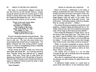130 ORIGIN OF PRAYER AND SACRIFICE
The study of non-Christian religions reveals the
fact that God has not left himself without a witness
among all nations and_that his common grace is shed
abroad in human hearts even where no knowledge of
the Gospel has illuminated the soul. For it is true of
the non-Christian world as of our own that
"Prayer is the soul's sincer� desire,
Uttered or unexpressed;
The motion of a hidden fire
That trembles in the breast.
Prayer is the burden of a sigh.
The falling of a tear,
The upward glancingof an eye
When none but God is near." •
Prayer is the ladder between earth and heaven. The
man who prays belongs to two worlds; the prayerless
man to only one. The man who prays looks up to
· powers higher than himself and so is made better. We
gladly recognize that even among primitive savages
prayer is a means of strengthening emotion, sustaining
courage, and awakening hope.
Prayer among the ancient Greeks was woven into
their public and private life. As a rule they prayed in
short formulas which they believed had a magical
power. Plato says, "Every man of sense before be­
ginning any important work will ask help of the gods."
Plutarch tells of the great orator Pericles that before he
began an address he always prayed the gods to make
his words profitable.
' James Monteomery.
ORIGIN·OF PRAYER AND SACRIFICE 131
Seneca the Roman, a philosopher in the midst of
idolatry, proclaimed God's unity when he prayed: "We
worship and adore the framer and former of the Uni­
verse; governor, disposer, keeper. Him on whom all
things depend ; mind and spirit of the world ; from
whom all things spring; by whose spirit we live. God
of all power. God always present. God above all gods.
Thee we worship and adore." (Heiler. )
, The ancient Mexicans recognized, amid all their cruel
idolatries, a Supreme Being and addressed him as "In­
visible, without body, One God of perfection and purity
imder whose wings we find repose and sure defense."
Even among the Hottentots of South Africa, one of
the names of the Great Spirit was, "The Father of all
our chiefs" ; and the Kekchi tribe of Indians prayed:
"O Lord our Mother, our Father, Lord of the hills and
the valleys." So near and yet so far was their thought
from Christ's words, 'Our Father which art in heaven."
Heiler, in his great monograph on prayer, devotes
over one hundred pages to the prayer of primitive races,
and discusses its cause and motive as well as its form
and to whom it is addressed.
The earliest form of prayer is a cry for help.
Through all ages and in all lands this is the dominant
note of spontaneous prayer.
Men seek for supernatural help for health, for rain,
for tl-iumph over their enemies, for daily bread in time
of famine.
A well-known Italian scholar in a recent book on
prayer looks with disfavor on the evolutionary theory
 