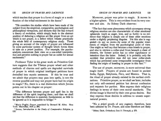 132 ORIGIN OF PRAYER AND SACRIFICE
which teaches that prayer is a form of magic or a modi­
. fication of the tribal excitement in the dance.'
"He considers the studies which have been made of the
subject from the empirical, comparative, psychological, and
philosophical viewpoints, and declares that the bias toward
a theory of evolution, which simply leads to the abstract
position of deducing a religious act like prayer from an act
which is not prayer, is a defect which vitiates practically
the whole field of contemporary religious study. Those
giving an account of the origin of prayer are influenced
by some particular system of thought which forces them
to take an a priori position. For example, the psycho­
analysts concentrate their view on a one-sided interpreta­
tion and perceive nothing in prayer but an outlet for sexual
excitement."
Professor Tylor in his great work on Primitive Cul­
ture suggests that the Tibetan prayer wheel and other
methods of charms and spells are degraded survivals
of prayer in which original intelligent petitions have
dwindled into mystic sentences. If this be true and
we admit that prayers may pass into spells, is not the
reverse possible and may not prayer have had its origin
in magic? No, there is a real distinction which Jevons
points out in his chapter on prayer:
"The difference between prayer and spell lies in the
difference of the spirit inspiring them; and then we shall
see that the difference is essential, fundamental, as little to
be ignored as it is impossible to bridge." •
• Mario Puglisi, Prayer, translated by Bernard M. Allen. New
York: Macmillan, 1929, p. 296.
s Jevons, Introduction to the Study of Comparative Religion, p.
152.
ORIGIN OF PRAYER AND SACRIFICE 133
Moreover, prayer was prior to magic. It moves in
a higher sphere. This is very evident from its very con­
tent and aim. As Sidney Dark observes:
"The fact that some phenomena which accompany strong
religious emotion are also characteristic of other emotional
upheavals (such as anger, love, and so forth) is no evi­
dence that religion is simply one of these other emotions
under a slightly perplexing disguise. Yet this also is sug­
gested-to say no more-by some of the popular treat­
ments of religion from the psychological point of view.
One might as well say that because a man kneels to prayer,
and also to retrieve a collar-stud from beneath a chest of
drawers, the former action has no other significance or
intention than the latter. Indeed, it is probably only the
. accident that primitive man did not wear collar-studs
which has prevented some irresponsible investigator from
finding the origin of kneeling in prayer in this fact." 7
The use of prayer, moreover, is more universal than
magic itself. Prayers of praise are found in ancient
India, Egypt, Babylonia, Peru, and Mexico. That is,
the ritual of prayer already existed in the earliest civili­
zations. Primitive prayer, as we shall see later, includes
not only self-centered petition but devout confession
and requests for pardon. Men express their religious
feelings in terms of their own moral standards. The
divine image is blurred by their own gross desires. But
they express those desires in address to unseen super­
natural powers.
"No a priori proofs of any cogency, therefore, have
been adduced by Dr. Frazer, and none therefore are likely
1
Sidney Dark, Orthodoxy Sees It Through, p. 170.
 