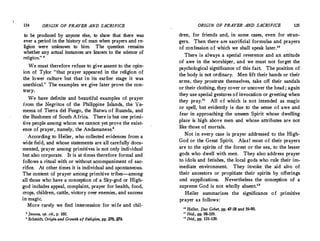 134 ORIGIN OF PRAYER AND SACRIFICE
to be produced by anyone else, to show that there was
ever a period in the history of man when prayers and re-
ligion were unknown to him. The question remains
whether any actual instances are known to the science of
religion." 8
We must therefore refuse to .give assent to the opin­
ion of Tylor "that prayer ·appeared in the religion of
the lower culture but that in its earlier stage it was
unethical." The examples we give later prove the con-
trary.
. We have definite and beautiful examples of prayer
from the Negritos of the Philippine Islands, the Ya•
mema of Tierra de! Fuego, the Batwa of Ruanda, and
the Bushmen of South Africa. There is but one primi­
tive people among whom we cannot yet prove the exist­
ence of prayer, namely, the Andamanese.'
According to Heiler, who collected evidences from a
wide field, and whose statements are all carefully docu­
mented, prayer among primitives is not only individual
but also corporate. It is at times therefore formal and
follows a ritual with or without accompaniment of sac­
rifice. At other times it is individual and spontaneous.
The content of prayer among primitive tribes-among
all those who have a conception of a Sky-god or High­
god includes appeal, complaint, prayer for health, food,
crops, children, cattle, victory over enemies, and success
in magic.
More rarely we find intercession for wife and chi!-
• Jevons, op. cit., p. 160.
' Schmid� Origin and Growth of R,ligion, pp. 278, 279.
ORIGIN OF PRAYER AND SACRIFICE 135
dren, for friends and, in some cases, even for stran­
gers. Then there are sacrificial formulas and prayers
of confession of which we shall speak later."
There is always a special reverence and an attitude
of awe in the worshiper, and we must not forget the
psychological significance of this fact. The position of
the body is not ordinary. Men lift their hands or their
arms, they prostrate themselves, take off their sandals
or their clothing, tl:tey cover or uncover the head ; again
they use special gestures of invocation or greeting when
they pray." All of which is not intended as magic
or spell, but evidently is due to the sense of awe and
fear in approaching the unseen Spirit whose dwelling
place is high above men and whose attributes are not
like those of mortals.
Not in every case is prayer addressed to the High­
God or the Great Spirit. Alas! most of their prayers
are to the spirits of the forest or the sea, to the lesser
gods who dwell with men. They also address prayer
to idols and fetishes, the local gods who rule their im­
·mediate environment. They invoke the aid also of
their ancestors or propitiate their spirits by offerings
and supplications. Nevertheless the conception of a
supreme God is not wholly absent.12
Heiler summarizes the significance of primitive
prayer as follows:
" Heiler, Das Gebel, pp. 47-58 and 59-90.
" Ibid., pp. 98-109.
" Ibid., pp. 131-139.
 