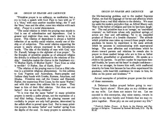 136 ORIGIN OF PRAYER AND SACRIFICE
"Primitive prayer is no soliloquy, no meditation, but a
cry to God, a speech with God.Face to face with an 'I'
is a 'thou,' with man another manlike being; the 'I' and
the 'thou,' man and the other, come into relation with each
other. Prayer is a social phenomenon.
"The social relation in which the praying man stands to
God is one of subordination and dependence. God is
greater 'and mightier than man, man's destiny is in his
power. This relation of dependence is always a faithful
reflection of an earthly social relation, mostly one of kin­
ship or of subjection. This social relation supporting the
prayer is nearly always expressed in the introductory
words. 'The idea of the kinship of man with God,' says
Dr.Farnell, 'belongs to the alphabet of true prayer.
' 'In
the liturgies of primitive peoples as of advanced ·religion
the divinity is ordinarily addressed in the relations of kin­
ship.
' Aeschylus makes the chorus in the Suppli.ants cry :
'O Mother Earth, 0 Mother Earth ! Turn from us what
is terrible ! 0 Father, Son of Earth, Zeus!'
"The relation of the praying man to God as a filial rela­
tion is a primitive religious phenomenon. In this address
to God, Pygmies and Australians, Bantu-peoples and
Indians clasp hands with Greeks, Romans, Assyrians, and
Hindus. Primitive men call the Creator and Heavenly
Father, the mysterious First Cause, by the name 'Father,'
and with this name they address him in prayer. They
boast to him of their filial relation. 'Art thou not our
father? Are we not thy children?'
"It is true that the name 'father' iti many primitive
prayers is merely a polite phrase, not the expression of a
real filial feeling ; frequently the pleasing manner and
cordiality in prayer are only half genuine, determined by
the selfish effort to prevail upon God. But in many primi­
tive prayers the names 'father' and 'mother' spring from
the depths of the soul. In many prayers to ancestors, to
ORIGIN OF PRAYER AND SACRIFICE 137
the life-bestowing goddess, and to the exalted Supreme
Father, we find the language of fervor and affection which
sprin�s from a real filial relation to the divinity. We must
!"Y as'.de the modern pre_i�dice that, as Alfred Maury said,
fe�r ts the fathe� o�_rehg!on �nd love its late-born daugh­
ter. The real pr1m1tive man 1s no 'savage,' no 'uncivilized
cre�ture,' no half-brute whose only psychical springs of
action are fear and self-seeking ; 'he is an unspoiled
product of Nature of a iovable character.
' The attitude
which primitive man takes up toward those people whose
goodness he knows by experience is the same attitude
which he assumes in communicating with supernatural
beings. The same affection and trustfulness which he
shows toward parents and relations he reveals also in
prayer to those exalted beings who are to him as father
or mother, grandfather or grandmother. He speaks as a
child to his parents. In perfect candor heexpresses him­
self frankly, he 'pours out his heart' in simple confidence-­
God is no stranger, he knows him well ; with unaffected
sincerity he loves him because he has often experienced his
goodness; with heartfelt confidence he trusts in him he
relies on his power and kindness.
,, 18
'
Actual examples of primitive prayer prove the truth
of these statements.
A Delaware Indian prayed before going to war:
"Great Spirit above ! Have pity on my children and
on my wife. Let them not mourn for me. Let me
succeed in this enterprise, slay mine enemy, return in
safety to my dear family and friends that we may re­
joice together. Have pity on me and protect my life."
is Fredrich Heiler, Prayer. A Study in the History and Psy­
chology of Religion. Translated by Samuel McComb D D Pp 58
� A
, . . . ,
 