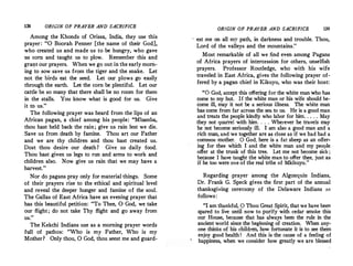 138 ORIGIN OF PRAYER AND SACRIFICE
Among the Khonds of Orissa, India, they use this
prayer: "O Boorah Penner [the name of their God],
who created us and made us to be hungry, who gave
us corn and taught us to plow. Remember this and
grant our prayers. When we·go out in the early morn­
ing to sow save us from the tiger and the snake. Let
not the birds eat the seed. Let our plows. go easily
through the earth. Let the corn be plentiful. Let our
cattle be so many that there shall be no room for them
in the stalls. You know what is good for us. Give
it to us."
The following prayer was heard from the lips of an
African pagan, a chief among his ·people: "Mbamba,
thou hast held back the rain; give us rain lest we die.
Save us from death by famine. Thou art our Father
and we are thy children and thou hast created us.
Dost thou desire our death? Give us daily food.
Thou hast given us legs to run and arms to work and
children also. Now give us rain that we may have a
harvest."
Nor do pagans pray only for material things. Some
of their prayers rise to the ethical and spiritual level
and reveal the deeper hunger and famine of the soul.
The Gallas of East Africa have an evening prayer that
has this beautiful petition: "To Thee, 0 God, we take
our flight; do not take Thy flight and go a,way from
us."
The. Kekchi Indians use as a morning prayer words
full of pathos: "Who is my Father, Who is my
Mother? Only thou, 0 God, thou seest me and guard-
ORIGIN OF PRAYER AND SACRIFICE 139
est me on all my path, in darkness and trouble. Thou,
Lord of the valleys and the mountains."
Most remarkable of all we find even among Pagans
of Africa prayers of intercession for others, unselfish
prayers. Professor Routledge, who with his wife
traveled in East Africa, gives the following prayer of­
fered by a pagan chief in Kikuyu, who was their host:
"O God, accept this offering for the white man who ha,s
come to my hut. If the white man or his wife should be­
come ill, may it not be a serious illness. The white man
has come from far across the sea to us. He is a good man
and treats the people kindly who labor for him. . . . . May
they not quarrel with him. . . . Wherever he travels may
he not become seriously ill. I am also a good man and a
rich man, and we together are a,s dose as if we had had a
common mother. 0 God, here is a fat sheep as an offer­
ing for thee which I and the white man and my people
offer at the trunk of this tree. Let me not become sick ;
because I have tanght the white man to offer thee, just as
if he too were one of the real tribe of Mkikuyu."
Regarding .prayer among the Algonqnin Indians,
Dr. Frank G. Speck gives the first part of the annual
thanksgiving ceremony of the Delaware Indians as
follows:
"I am thankful, 0 Thou Great Spirit, that we have bee_n
spared to live until now to purify with cedar smoke this
our House, because that has always been the rule in the
ancient world since the beginning of creation. When any­
one thinks of his children, how fortunate it is to see them
enjoy good health! And this is the cause of a feeling of
happiness, when we consider how greatly we are blessed
 