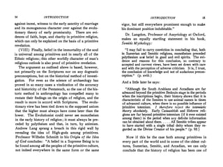 14 INTRODUCTION
a,gainst incest, witness to the early sanctity of marriage
and its monogamous character over against the evolu­
tionary theory of early promiscuity. There are evi­
dences of faith, hope, and charity in primitive religion,
which can only be explained on the basis of a primitive
revelation.
(VIII) Finally, belief in the immortality of the soul
is universal among primitives and in nearly all of the
Ethnic religions; this other worldly character of man's
religious outlook is also proof of primitive revelation.
The argument as outlined above is based, however,
not primarily on the Scriptures nor on any dogmatic
preconceptions, but on the historical method of investi­
gation. For even as the science of archaeology has
proved in so many cases a vindication of the accuracy
and historicity of the Pentateuch, so the use of the his­
toric method in anthropology has compelled many to
restate their findings on the origin of religion, and the
result is more in accord with Scriptures. The evolu­
tionary view has been tied down to the supposed axiom
that the higher must always have come later than the
lower. The Evolutionist could never see monotheism
in the early history of religion; it must always be pre­
ceded by polytheism and that, in turn, by animism.
Andrew Lang sprang a breach in this rigid wall by
revealing the idea of High-gods among primitives.
Professor Wilhelm Schmidt in his Origin of the Idea
of God concludes: "A belief in a Supreme Being is to
be found among all the peoples of the primitive culture,
not indeed everywhere in the same form or the same
INTRODUCTION 15
vigor, but still everywhere prominent enough to make
his dominant position indubitable."
Dr. Langdon, Professor of Assyriology at Oxford,
makes an equally startling statement in his book,
Semitic Mythology:
"I may fail to carry conviction in concluding that, both
in Sumerian and Semitic religions, monotheism preceded
polythesism and belief in good and evil spirits. The evi­
dence and reasons for this conclusion, so contrary to
accepted and current views, have been set down with care
and with the perception of adverse criticism. It is, I trust,
the conclusion of knowledge and not of audacious precon­
ception." (p.xviii.)
And a little later he says:
"Although the South Arabians and Accadians are far
advanced beyond the primitive Bedouin stage in the periods
when the inscriptions begin, their history shows that it is
characteristic of the Semites to use animal names in times
of advanced culture, when there is no possible influence of
primitive totemism. I therefore reject the totemistic
theory absolutely. Early Canaanitish and Hebrew. reli- .
gions are far beyond primitive totemism (if it ever existed
among them ). in the period when any definite information
can be obtained about them. ....All Semitic tribes appear
to have started with a single tribal deity whom they re­
garded as the Divine Creator of his people." (p. 93. )
Now if this be the case both among primitives in
every part of the world and in some of the oldest cul­
tures, Sumerian, Semitic, and Accadian, we can only
conclude that the history of religion has been one of
 