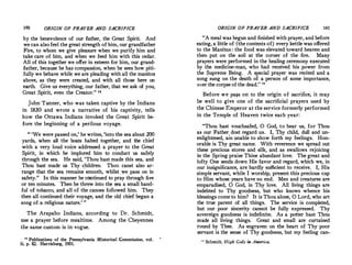 140 ORIGIN OF PRAYER AND SACRIFICE
by the benevolence of our father, the Great Spirit. And
we can alsofeel the great strength of him, our grandfather
Fire, to whom we give pleasure when we purify him and
take care of him, and when we feed him with this cedar.
All of this together we offer in esteem for him, our grand­
father, because he has compassion, when he sees how piti­
fully we behave while we are pleading with all the manitos
above, as they were created, and with all those here on
earth. Give us everything, our father, that we ask of you,
Great Spirit, even the Creator." u
John·Tanner, who was taken captive by the Indians
in 1830 and wrote a narrative of his captivity, tells
how the Ottawa Indians invoked the Great Spirit be­
fore the beginning of a perilous vc,yage.
" 'We were passed on,' he writes, 'into the sea about 200
yards, when all the boats halted together, and the chief
with a very loud voice addressed a prayer to the Great
Spirit, in which he implored him to conduct us safely
through the sea. He said, 'Thou hast made this sea, and
Thou hast made us Thy children. Thoµ canst also ar­
range that the sea remains smooth, whilst.we pass on in
safety." In this manner he continued to pray through five
or ten minutes. Then he threw into the sea a small hand­
ful of tobacco, and all of the canoes followed him. They
then all continued their voyage, and the old chief began a
song of a religious nature.' "
The Arapaho Indians, according to Dr. Schmidt,
use a prayer before mealtime. Among the Cheyennes
the same custom is in vogue.
u Publications of the Pennsylvania Historical -Commission, vol.
ii, p. 82. Harrisburg, 1931.
ORIGIN OF PRAYER AND SACRIFICE 141
"A meal was begun and finished with prayer, and before
eating, a little of (the contents of) every kettle was offered
to the Manitus : the food was elevated toward heaven and
then put on the soil at the corner of the fire. Many
prayers were performed in the healing ceremony executed
by the medicine-man, who had received his power from
the Supreme Being. A special prayer was recited and a
song sung on the death of a person of some importance,
over the corpse of the dead." 111
Before we pa�s on to the origin of sacrifice, it may
be well to give one of the sacrificial prayers used by
the Chinese Emperor at the service formerly performed
in the Temple of Heaven twice each year:
"Thou hast vouchsafed, 0 God, to hear us, for Thou
as our Father dost regard us.· I, Thy child, dull and un­
enlightened, ain unable to show forth my feelings. Hon­
orable is Thy great name. With reverence we spread out
these precious stores and silk, and as swallows rejoicing
in the Spring praise Thine abundant love. The great and
lofty One sends down His favor and regard, which we, in
our insignificance, are hardly sufficient to receive. I, His
simple servant, while I worship, present this precious cup
to Him whose years have no end. Men and creatures are
emparadised, 0 God, in Thy love. All living things are
indebted to Thy goodness, but who knows whence his
blessings come to him? It is Thou alone, 0 Lord, who art
the true parent of all things. The service is completed,
but our poor sincerity cannot be fully expressed. ·Thy
sovereign goodness is indefinite. As a potter hast Thou
made all living things. Great and small are curtained
round by Thee. As engraven on the heart of Thy poor
servant is the sense of Thy goodness, but my feeling can-
,,. Schmidt, High Gods in America.
 