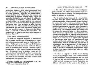 142 ORIGIN OF PRAYER AND SACRIFICE
not be fully displayed. With great kindness dost Thou
bear with us, aud notwithstanding our demerits dost grant
us life and prosperity. Spirits and men rejoice together,
praising God the Lord. What limit, what measure can
there be, while we celebrate His great name? Forever He
setteth fast the high heavens, and shapeth the solid earth.
His government is everlasting. His poor servant, I bow
my head and lay it in the dust, bathed in His grace and
glory. We have worshiped and written the great name on
this gemlike sheet. Now we display it before God, and
place it in the fire. These valuable offetings of silks and
fine meats we burn also, with these sincere prayers, that
they may ascend in volumes of flames up to the distant
azure. All the ends of the earth look up to Him. All
human beings, all things on the earth, rejoice together in
the Great Name." 10
What was the origin of sacrifice?
To those who accept the Scriptures as the word of
God the answer is evident and all explanations of totem­
ism and sympathetic magic seem ·far-fetched and fan­
·tastic. "It has yet to be proved, " says E. 0. James,
President of the Folklore Society of Great Britain,
"that the Hebrews passed through a totemic stage in
the evolution of their highly complex sacrificial sys­
tem. Be this as it may, it certainly cannot now he
maintained that 'originally all sacrifices were eaten by
the worshipers,' and, 'in the oldest sacrifice the blood
was drunk by the worshipers, and after it ceased to be
it was poured out upon the altar.' '"'
l• Charles H. Robinson, D.D., The InterPretation of the Char­
acter of Christ to Non-Christian Races, p. 194.
" E. 0. James, Origins of Sacrifice, p. 47.
ORIGIN OF PRAYE� AND SACRIFICE 143
In this volume from which we have quoted James
gives a detailed and critical analysis of the origin and
histor-y of sacrifice in religioq. The standpoint of the
author is indicated in his preface:
"In the anthropological treatment of a ritual of this
character, which has persisted throughout the ages, and
undergone a complete metamorphosis in the long course of
its complex history, there is a dang�r ?f interpretin? the
final products in terms of crude begmnmgs, by the s1mp!e
method of overleaping the intervening series of changes m
thought and expression. As Professor Percy Gardner has
pointed out, it is all too ':asy to
.
assume, f?� exa':"�le, that
the notion of a ceremomal eatmg of a d1vme victim per­
sisted from savage orgiastic rites, not only into the more
civilized pagan mysteries, but even into early Christianity.
A certain school of anthropologists, he says, take ancient
religion at its lowest, not at its highest levels, regardless
of the fact that 'while magic and materialism no doubt
p�rsisted, all the noble spirits warred against them:' The
author believes, with Dr. Westermarck, that the tdea of
substitution is vital in blood sacrifices. In this practice of
offering life to preserve life may be discerned the begin­
nings of the idea of substitution and propitiation, which,
in many of the higher religions, have taken over a lofty
ethical significance."
The blood was regarded as the life-stream, the very
seat of vitality being the heart. This is thefundamental
belief, expressed in Scripture language, that "the b:ood
is the life " and that blood makes atonement, an idea
which we find perhaps even in the Paleolithic age.
Clemen refers to it in his book on the Religion of
 