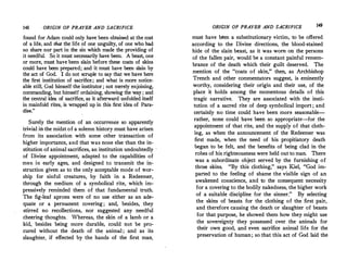148 ORIGIN OF PRAYER AND SACRIFICE
found for Adam could only have been obtained at the cost
of a life, and that the life of one unguilty, of one who had
'.'o share nor part in the sin which made the providing of
it needful. So it must necessarily have been. A beast, one
or more, must have been slain before these coats of skins
could have been prepared; and it must have been slain by
the act of God. I do not scruple to say that we have here
the first institution of sacrifice; and what is more notice­
able still, �od hims_elf the institutor; not merely enjoining,
commanding, but himself ordaining, showing the way ; and
the central idea of sacrifice, as it afterward unfolded itself
in mainfold rites, is wrapped up in this first idea of Para­
dise."
.
S_ure_ly the ".1ention of an occurrence so apparently
trivial m the midst of a solemn history must have arisen
from its association with some other transaction of
higher importance, and that was none else than the in­
stitution of animal sacrifices, an institution undoubtedly
of Divine appointment, adapted to the capabilities of
men in early ages, and designed to transmit the in­
struction given as to the only acceptable mode of wor­
ship for sinful creatures, by faith in a Redeemer,
through the medium of a symbolical rite, which im­
pressively reminded them of that fundamental truth.
The fig-leaf aprons were of no use either as an ade­
quate or a permanent covering; and, besides, they
stirred no recollections, nor suggested any needful
cheering thoughts. Whereas, the skin of a lamb or a
kid, besides being more durable, could not be pro­
cured without the death of the animal ; and as its
slaughter, if effected by the hands of the first man,
ORIGIN OF PRAYER AND SACRIFICE 149
must have been a substitutionary victim, to be offered
according to the Divine directions, the blood-stained
hide of the slain beast, as it was worn on the persons
of the fallen pair, would be a constant painful remem­
brance of the death which their guilt deserved. The
mention of the "coats of skin," then, as Archbishop
Trench and other commentators suggest, is eminently
worthy, considering their origin and their use, of the
place it holds among the momentous details of this
tragic narrative. They are associated with the insti­
tution of a sacred rite of deep symbolical import; and
certainly no time could have been more seasonable­
rather, none could have been so appropriate--for the
appointment of that rite, and the supply of that cloth­
ing, as when the announcement of the Redeemer was
first made, when the need of his propitiatory death
began to be felt, and the benefits of being clad in the
robes of his righteousness were held out to man. There
was a subordinate object served by the furnishing of
those skins. "By this clothing," says Kiel, "God im­
parted to the feeling of shame the visible sign of an
awakened conscience, and to the consequent necessity
for a covering to the bodily nakedness, the higher work
of a suitable discipline for the sinner." By selecting
the skins of beasts for the clothing of the first pair,
and therefore causing the death or slaughter of beasts
for that purpose, he showed them how they might use
the sovereignty they possessed over the animals for
their own good, and even sacrifice animal life for the
preservation of human; so that this act of God laid the
 