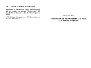 1$0 ORIGIN OF PRAYER AND SACRIFICE
:foundation for the sacrifices, even if the first clothing
did not prefigure our ultimate "clothing upon" (II
Cor. 5: 4), nor the coats of skin the robe of righteous­
ness..20
u Cf. Jamieson, Fausset, and Brown, Critical and E:rperimental
Commentary, Genesis, p. 61.
C H A P T E R S I X
THE ORIGIN OF FIRE-WORSHIP AND FIRE
AS A SYMBOL OF DEITY
 