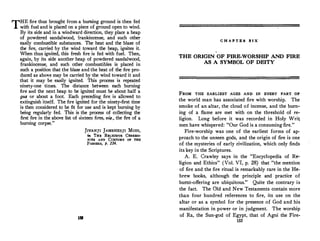 THE fire thus brought from a burning ground is then fed
with fuel and is placed on a piece of ground open to wind.
By its side and in a windward direction, they place a heap
of powdered sandalwood, frankincense, and such other
easily combustible substances. The heat and the blaze of
the fire, carried by the wind toward the heap, ignites it.
When thus ignited, this fresh fire is fed with fuel. Then,
again, by its side another heap of powdered sandalwood,
frankincense, and such other combustibles is placed in
such a position that the blaze and the heat of the fire pro­
duced as abo".e may be carried by the wind toward it and
that it may be easily ignited. This process is repeated
ninety-one times. The distance between each burning
fire and the next heap to be ignited must be about half a
gas or about a foot. Each preceding fire is allowed to
extinguish itself. The fire ignited for the ninety-first time
is then considered to be fit for use and is kept burning by
being regularly fed. This is the process of collecting the
first fire in the above list of sixteen fires, vis., the fire of a
burning corpse."
1!1
JIVANJI JAMSHEDJI Mom,
ffl, THE RELtGlOUS CEREMO­
NIES AND CuSTOMS OF THE
PARSEES, p, 214.
C H A P T E R S I X
THE ORIGIN OF FIRE-WORSHIP AND FIRE
AS A SYMBOL OF DEITY
FROM THE EARLIEST AGES AND IN EVERY PART OF
the world man has associated fire with worship. The
smoke of an altar, the cloud of incense, and the burn­
ing of a flame are met with on the threshold of re­
ligion. Long before it was recorded in Holy Writ
men have whispered: "Our God is a consuming fire."
Fire-worship was one of the earliest forms of ap­
proach to the unseen gods, and the origin of fire is one
of the mysteries of early civilization, which only finds
its key in the Scriptures.
A. E. Crawley says in the "Encyclopedia of Re­
ligion and Ethics" (Vol. VI, p. 28) that "the mention
of fire and the fire ritual is remarkably rare in the He­
brew books, although the principle and practice of
burnt-offering are ubiquitous." Quite the contrary is
the fact. The Old and New Testaments contain more
than four hundred references to fire, its use on the
altar or as a symbol for the presence of God and his
manifestation in power or in judgment. The worship
of Ra, the Sun-god of Egypt, that of Agni the Fire-
153
 