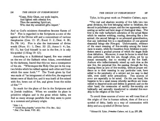 156 THE ORIGIN OF FIRE-WORSHIP
"Come, Holy Ghost, our souls inspire,
And lighten with celestial fire.
Thou the anointing Spirit art,
Who dost thy sevenfold gifts impart.
"
And so God's ministers themselves become flames of
fire.
' Fire is regarded in the Scriptures as one of the
agents of the Divine will and a concomitant of various
theophanies (Gen. 15: 17; Exod. 3: 2; Deut. 4: 36;
Ps. 78: 14). Fire is also the instrument of divine
wrath (Num. 1 1 : 1; Dent. 32: 22 ; Amos 1 : 4; Isa.
65: 5), but God himself is not in the fire; it is only
his symbol (I King 19: 12).
According to a Rabbinical legend, fire was created
on the eve of the Sabbath when Adam, overwhelmed
by the darkness, feared that this too was a consequence
of his sin. "Whereupon the Holy One put in his way
two bricks which he rubbed against each other and from
which fire came forth." 10
The Torah given by God
was made of "an integument of white fire, the engraved
letters were of black fire, and it was itself of fire mixed
with fire, hewn out of fire, an/I given from the midst
of_ tire.",
11
So much for the place of fire in the Scriptures and
in Jewish tradition. When we consider its place in
primitive religion and in the great ethnic faiths, we
find so many strange parallels that they seem to point
to a common and primary origin.
' Heb. 1 : 6.
10
"Jewish Encyclopedia,11
article Fire (Yer. Ber., 12a).
" Ibid. (Yer. Sotak, VIII : 22).
THE ORIGIN OF FIRE-WORSHIP 157
Tylor, in his great work on Primitive Culture, says:
"The real and absolute worship of fire falls into two
great divisions, the first belonging rather to fetishism, the
second to polytheism proper, and the two apparently repre­
senting an earlier and later stage of theological ideas. The
first is the rude barbarian's adoration of the actual flame
which he watches writhing, roaring, devouring like a live
animal; the second belongs to an advanced generalization,
that any individual fire is a manifestation of one general
elemental being-the Fire-god. Unfortunately, evidence
of the exact meaning of fire-worship among the lower
races is scanty, while the transition from fetishism topoly­
theism seems a gradual process of which the stages elude
close definition. Moreover, it must be borne in mind that
rites performed with fire are, though often, yet by no
means necessarily, due to worship of the fire itself.
Authors who indiscriminately mixed up such rites as the
new fire, the perpetual fire, the passing through the fire,
classing them as acts of fire-worship, without proper evi­
dence as to their meaning in any particular case, have
added to the perplexity of a subject not too easy to deal
·with, even under strict precautions. Two sources of
error are especially to be noted. On the one hand, fire
happens to be a usual means whereby sacrifices are trans­
mitted to departed souls and deities in general ; and on the
other hand, the ceremonies of earthly fire-worship are
habitually and naturally transferred to celestial fire-wor­
ship in the religion of the Sun." 12
To avoid these sources of error we will treat first of
the origin of fire in human culture, then of fire as a
symbol of deity, lastly as a way of communion with
deity and as a symbol of Divine favor.
uEdward B. Tylor, Primitive Culture, vol. ii, pp. 277, 278.
 