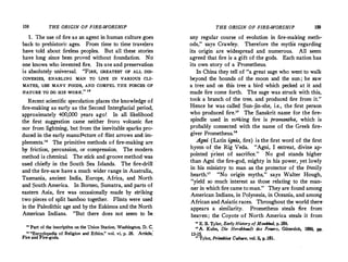 158 THE ORIGIN OF FIRE-WORSHIP
1. The use of fire as an agent in human culture goes
back to prehistoric ages. From time to time travejers
have told about fireless peoples. But all these stories
have long since been proved without foundation. No
one knows who invented fire. Its use and preservation
is absolutely universal. "FIRE, GREATEST OF ALL DIS·
COVERIES, ENABLING MAN TO LIVE _IN VARIOUS CLI·
MATES, USE MANY FOODS, AND COMPEL THE FORCES_ OF
NATURE TO D0 HIS WORK." 18
Recent scientific speculation places the knowledge of
fire-making as early as the Second Interglacial period,
approximately 400,000 years ago! In all likelihood
the first suggestion came neither fro!I) volcanic fire
nor from lightning, but from the inevitable sparks pro-
duced in the early manufacture of flint arrows and im­
plements." The primitive methods of fire-making are
by friction, percussion, or compression._ The modern
method is_chemical. The stick and groove method was
used chiefly in the South Sea Islands. The fire-driU ·
and the fire-saw have a much wider range in Australia,
Tasmania, ancient India, Europe, Africa, and North
and South America. In Borneo, Sumatra, and parts of
eastern Asia, fire was occasionally made by striking
two pieces of split bamboo together. Flints wereused
in the Paleolithic age and by the Eskimos and the North
American Indians. "But there does not seem to be
" Part of the inscriptit>n on the Union Station, Washington, D. C.
u "Encyclopedia of Religion and Ethics.'' vol. vi, p. 26. Article,'
Fire and Fire�gods.
THE ORIGIN OF FIRE-WORSHIP 159
any regular course of evolution in fire-making meth0·
ods," says Crawley. Therefore the myths regarding
its origin are widespread and numerous. All seem
agreed that fire is a gift of the gods. Each nation has
its own story of a Prometheus.
In China they tell of "a great sage who went to walk
beyond the bounds of the moon and the sun ; he saw
a tree and on this tree a bird which pecked at it and
made fire come forth. The sage was struck with this,
took a branch of the tree, and produced fire from it."
Hence he was called Sun-jin-she, i.e., the first person
who produced fire." The Sanskrit. name for the fire­
spindle used in making fire is pramantha, which is
probably connected with the name of the Greek fire­
giver Prometheus.18
Agni (Latin ignis, fire) is the first word of the first
hymn of the Rig Veda. "Agni, I entreat, divine ap­
pointed priest of sacrifice." No god stands higher
than Agni the fire-god, mighty in his power, yet lowly
in his ministry to man as the protector of the family
hearth." "No origin myths," says Walter Hough,
"yield so much interest as those relating to the man­
ner in which fire came to man." They are found among
American Indians, in Polynesia, in Oceania, and among
African and Asiaticraces. Throughout the world there·
appears a similarity. Prometheus steals fire from·
hea;ven; .the Coyote of North America steals it from
" E. B. Tylor, Early History of Mankind, p. 256.
" A. Kuhn, Die Herabkunft des Feuers, Giitersloh, 1886, pp.
13-15.
n Tylor, Primitiw Culhwe, vol li, p. 281.
 