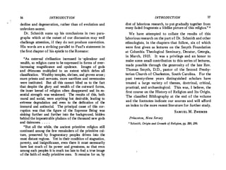 16 INTRODUCTION
decline and degeneration, rather than of evolution and
unbroken ascent.
Dr. Schmidt sums up his conclusions in two para­
graphs which at the outset of our discussion may well
challenge attention, if they do not produce conviction.
His words are a striking parallel to Paul's statement in
the first chapter of his epistle to the Romans:
"i'i.s external civilization increased in ·splendour and
wealth, so religion came to be expressed in forms of ever­
increasing magnificance and opulence. Images of gods
and daimones multiplied to an extent which defies all
classification. Wealthy temples, shrines, and groves arose;
more priests and servants, more sacrifices and ceremonies
were instituted. But all this cannot blind us to the fact
that despite the glory and wealth of the outward forms,
the inner kernel of religion often disappeared and its es­
sential strength was weakened. The results of this, both
moral and social, were anything but desirable, leading to
extreme degradation and even to the deification of the
immoral and antisocial. The principal cause of this cor�
ruption was that the figure of the Supreme Being was
sinking further and further into the background, hidden
behind the impenetrable phalanx of the thousand new gods
and daimones. .. . .
"But all the while, the ancient primitive religion still
continued among the few remainders of the primitive cul­
ture, preserved by fragmentary peoples driven into the
most.distant regions. Yet in their condition of stagnation,
poverty, and insignificance, even there it must necessarily
have lost much of its power and greatness, so that even
among such peoples it is much too late to find a true image
of the faith of really primitive men. It remains for us, by
INTRODUCTION 17
dint of laborious research, to put gradually together from
many faded fragments a lifelike picture of this religion." •
We have attempted to collate the results of this
laborious research on the part of Dr. Schmidt and other
ethnologists, in the chapters that follow, six of which
were first given as lectures on the Smyth Foundation
at Columbia Theological Seminary, Decatur, Georgia,
in March, 1935. It was a privilege and an honor to
make some. small contribution to this series of lectures,
made possible through the generosity of the late Rev.
Thomas Smyth, D.D., pastor of the Second Presby­
terian Church of Charleston, South Carolina. For the
past twenty-three years distinguished scholars have
treated a large variety of themes, doctrinal, critical,
practic;,.1, and archaeological. This was, I believe, the
first course on the History of Religion and Its Origin.
The classified Bibliography at the end of the volume
and the footnotes indicate our sources and will afford
an index to the more recent literature for further study.
SAMUEL M. ZwEMER
Princeton, New Jer.sey
1 Schmidt, Origin and Growth of Religion, pp. 289, 290.
 
