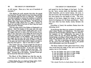 160 THE ORIGIN OF FIRE-WORSHIP
an old woman. Here are a few out of hundreds of
examples:18
"The Maidu fire myth recounts that after the people
had found fire Thunder seized it away from them and kept
it for himself under the care of a little bird. The people
were thus compelled to resume the conditions of primitive
times, but succeeded in stealing the fire by strategy of
Mouse, Deer, Dog, Coyote, and Skunk. The Mouse crept
in Thunder's lodge, placed fire in a flute, a portion in
Dog's ear, and some on the hock of Deer's leg, and raced
back pursued by Thunder.
"The fire-origin myth of the Eskimo of Kegitareik is as
follows : After the creation of the coast men, who were
born from a bean pod, Raven taught them how to live.
'He taught them how to make a fire drill and bow from a
piece of dry wood and a cord, taking the wood from the
bushes and small trees he had caused to grow in hollows
and sheltered places on the hillsides.
' He returned then
and taught the first man who lived inland 'to ,make fire
with a fire drill and place the spark of tinder in a bunch
of dry grass and wave it about until it blazed, and then to
place dry wood upon it. Also to roast fish on a stick.'
"The Uintah Utes say : 'Coyote caught fire and gave it
to the Indians. The Indians kept the fire and never lost it
again. It made light and heat. It was cold ; and if there
had been no fire the Indians wonld all have died. The
fire kept them alive. Coyote said, "It is very good to do
that." He gave life to the Indians. Per)taps Coyote got
the fire from the white men in the east.' "
The Maori of New Zealand say that fire was de­
rived from the fire children born of the Dawn Maid
18
Walter Hough, Fire as an Agent in Human Culture, Smith­
sonian Institution, Washington, D. C., 1926, pp. 156-164.
THE ORIGIN OF FIRE-WORSHIP 161
and named for the five fingers of the hand. In Cey­
lon the "story current about the blue-black swallo"'.­
tailed flycatcher, and its mortal enemy, the crow, 1s
that the former, like Prometheus of old, brought down
fire from heaven for the benefit of man. The crow,
jealous of the honor, dipped his wings i
_
n "'.ater �nd
shook the drippings over the flame, quenchmg 1t. Smee
that time there has been deadly enmity between the
birds. "
According to Junod, the southern Bantus have the
following myth:
"In the Ronga clans these two ancestors of mankind are
called Likala Rumba and Nsilambowa. The first name
means theonewho brought a glowing cinder in a shell, viz.
,
the originator of fire. Nsilambowa, the name of the
woman, means the one who grinds vegetables. The first
human beings, according to these names! would h3:ve been
those who introduced fire and the cuhnary art into the
world ! This idea is interesting, and seems. to show th�t
for the native mind the cooking of food 1s the pursmt
which differentiates man from the animals." "
·The Sioux Indians in their ghost dance have a song
that carries back the origin of fire, not to our first an­
cestors, but to God himself:
"It was the Father who gave us these things,
It was the Father who gave us these things,
It was. the Father who gave us fire,
It was the Father who gave us fire,
The Father gave it to us,
The Father gave it to us."
11
H. A. Junod, The Life of a South African Tribe, vol. ii, p. 3Zl,
 
