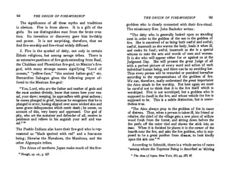 162 THE ORIGIN OF FIRE-WORSHIP
The significance of all these myths and traditions
is obvious. Fire is from above. It is a gift of the
gods. Its use distinguishes man from the brute creac
tion. Its invention or discovery gave him lordship
and power. It is not surprising, therefore, that we
find firecworship and fire-ritual widely diffused.
2. Fire is the symbol of deity, not only in certain
Ethnic religions, but among savage tribes. There is
an extensive pantheon of fire-gods extending from Baal,
the Chaldean and Phoenician fire-god, to Mexico's firec
god, with many strange names signifying "Lord of
comets," "yellow-face," "the ancient father-god," etc.
Bernardino Sahagun gives the following prayer of­
fered to the Mexican firecgod :
''You, Lord, who are the father and mother of gods and
the m.ost ancient. divinity, know that comes here your vas­
sal, yourslave ; weeping, he approa<!hes with great sadness ;
he comes plunged in grief,because he recognizes that he is
plunged in error, having slipped over some wicked sins and
some grave delinquencies which merit death ; he comes, on
account. of this, very heavy and oppressed. Our god of
pity, who art the sustainer and defender of all, receive in
penitence and relieve in his anguish your serf and vas­
sal.'' 20
The Pueblo Indians also have their firecgod who is rep­
resented as "black spotted with red" and a fearsome
being ; likewise the Navahoes, the Manitous, and the
other Algonquin tribes.
The Ainus of northern Japan make much of the fire-
ao
Hough, op. cit., p. 127.
THE ORIGIN OF FIRE-WORSHIP 163
goddess who is closely connected with their firecritual.
The missionary Rev. John Bachelor writes : · ·
"The deity who is generally looked ':'pon as standing
next in order to. the goddess of the sun is the goddess of
fire. She is conceived of as being both useful �d awf':'1.;
useful, inasmuch as she.warms the body, heals .'t when. '.ti,
and cooks its food ; awful, inasmuch as she is a special
witness to note the acts and words of men and women.
It is she who will appear either for or against us at the
Judgment Day. She will present the great J_udge of all
with a perfect picture of every word and acho':' ?f each
individual human being, and there can be no avordmg her.
Thus every person wilt be rewarded or punished hereafter
according to the representations of the godde_ss of fire:
We can, therefore, easily understand the great _importance
the Ainu attach to fire worship. But here agam we.mu�t
be careful not to think that it is the fire itself which �s
worshiped. Fire is not worshiped, but a go_ddess who �s
supposed to dwell in the fire, and �h?se :,'ehicle t�e fire is
supposed to be. This is a subtle distinction, but is never-
theless true.
"The Ainu always pray to the goddess of fire in case�
of distress. Thus, when a person is taken ill, his frie�d or
relative the chief of the village gets a new piece of willow
wood f�esh from the forest, and sitting down_bef?re the
fire peels off the outer rind and sh�v�s the stick mt� an
inao. When it is finished he places it m the comer_of the
hearth near the fire, and asks the fire goddess, who is.
sup­
posed to be a great purifier from disease, to look kmdly
upon the sick one." 21
According to Schn;iidt, there is a whole series �f �a�es
"among whom the Supreme Being is described as shimng
" The Ai"" ofJapan, New York, 193, pp. tl7, 97.
 