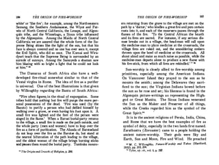 164 THE ORIGIN OF FIRE-WORSHIP
white' or.'like fire' ; for example, among the Northwestern
Semang, the Southern Andamanese, the Wiyot and Pat­
win of North Central California, the Lenape, and Algon­
quin tribe, and the Winnebago, a Sioux tribe influenced
by the Algonquins. Among the Maidu of North Central
California we are assured that the whole form of the Su­
preme Being shines like the light of the sun, but that his
face is always covered and no one has ever seen it, except
the Evil Spirit, who did so once. The K;urnai and Wira­
dyuri teach that the Supreme Being is surrounded by an
aureole of sunrays. Among the Samoyeds a shaman saw
him blazing with so bright a light that he could not look
at him." 22
The Damaras of South Africa also have a well­
developed fire-ritual somewhat similar to that of the
Vestal virgins in Rome. The idea of fire as a purifier
is universal. One of the best illustrations is that given
by Willoughby regarding the Bantu of South Africa:
"Fire often figures.in the ritual of expurgation. Some
tribes hold that µothing but fire will purge the more per­
sonal possessions of the dead. 'Fire was used · (by the
Basuto ) to purify a person who had defiled himself by
walking over a grave, or even having his foot upon it. A
small fire was lighted and the feet of the person were
singed in the flame.' When a Barozi burial-party returns
to the village, a small fire is made on the path outside, and
the whole party (men and women ) have to leap over the
fire as a form of purification. The Alunda of Barotseland
do not leap over the fire as the Barotse do, but stand at
the nearest bifurcation of the path leading to the village,
and the oldest woman of the village brings burning sticks
and passes them round the burial party. Tumbuka mourn-
u The Origin and Growth of Religion, p. 266.
THE ORIGIN OF FIRE-WORSHIP 165
ers returning from the grave to the village are met on �e
path by a 'doctor,' who kindles a greatfireand puts certam
roots into it, and each of the mourners pas.5es through the
flames of the fire. 'To the Central African the hearth
and its fires are sacred. For instance, if any serious dis­
ease breaks out in a village, the head-man will call upon
the medicine-man to place medicine at the crossroads, the
village fires are raked out, and the smouldering embers
thrown upon the bowl of medicine at the crossroads. All
shout aloud and make as much noise as possible, while the
medicine-man departs alone to produce a new flame with
his fire-stick, from which all !ires are rekindled.
' " 28
Sun-worship is closely allied to fire-worship among
primitives, especially among· the American Indians.
On Vancouver Island they prayed to the sun as he
mounts the zenith; among the Delawares they sacri­
ficed to the sun; the Virginian .Indians bowed before
the sun as he rose and set; his likeness is found in the
Algonquin picture-writings as representing the High­
god or Great Manitu. The Sioux Indians venerated
the Sun as the Maker and Preserver of all things,
while the Creeks regarded him as the symbol of the
Great Spirit.,.
It is in the ancient religions of Persia, India, China,
and Rome that we have the best examples of fire as
symbol of deity, especially in the two lands first named.
Zarathustra (Zoroaster ) came to a people holding the
ancient nature-worship. Their gods were Sky and
Earth, Sun and Moon, Fire and Wind. He preached
u w. C. Willoughby, Nature-Worship and Taboo (Hartford,
1932), pp. 203, 204.
u Tylor, op. cit., vol. ii, p. 287.
 