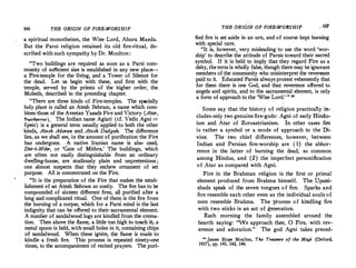 166 THE ORIGIN OF FIRE-WORSHIP
a spiritual monotheism, the Wise Lord, Ahura Mazda.
But the Parsi religion retained its old fire-ritual, de­
scribed with such sympathy by Dr. Moulton:
"Two buildings are requited as soon as a Parsi com­
mu�ity of sufficient siz� (s established in any new place-­
a Fire-temple for the hvmg, and a Tower of Silence for
the dead. Let us begin with these, and first with the
temple, served by the priests of the higher order, the
Mobeds, described in the preceding chapter.
"There �re three kinds of Fire-temples. The specially
holy place 1s called an Atesh Behram a name which com­
bines those of the Avestan Yazads Fi;e and Victory (Atar,
Tapa.8p•-:r•). The Indian name Agiari (cf. Vedic Agni =
lgnis) 1s a general term usually applied to both the other
kinds, Atesh Adaran and Atesh Dadgah. The difference
lies, as we shall see, in the amount of purification the Fire
has undergone. A native Iranian name is also used
Dar-'i-Mihr, or 'Gate of Mithra.' The buildings, which
"re �ften not easily distinguishable f�om an ordinary
dwelling-house, are · studiously plain and unpretentious ;
one almost suspects that they eschew ornament of set
purpose. All is concentrated on the Fire.
"It is the preparation of the Fire that makes the estab­
lishment of an Atesh Behram so costly. The fire has to be
compounded of sixteen different fires, all purified after a
long and complicated ritual. One of them is the fire from
the burning of a corpse, which for a Parsi mind is the last
indignity that can be offered to their sacramental element.
A number of sandalwood logs are kindled from the crema­
tion. Then above the flame, a little too high to touch it, a
metal spoon is held, with small holes in it, containing chips
o� sandalwood. When these ignite, the flame is made to
kindle a fresh fire. This process is repeated ninety-one
times, to the accompaniment of recited prayers. The puri-
THE ORIGIN OF FIRE-WORSHIP _ 167
fied fire is set aside in an urn, and of course kept burning
with special care.
"It is, however, very misleading to use the word 'wor­
ship' to describe the attitude of Parsis toward their sacred
symbol. If it is held to imply that they regard Fire as a
deity, the term is wholly false, though there may be ignorant
members of the community who misinterpret the reverence
paid to it. Educated Parsis always protest vehemently that
for them there is one God, and that reverence offered to
angels .and spirits, and to the sacramental element, is only
a form of approach to the 'Wise Lord.' " "
Some say that the history of religion practically in­
cludes only two genuine fire-gods: Agni of early Hindu­
ism and Atar of Zoroastrianism. In other cases fire
is rather a symbol or a mode of approach to the Di­
vine. The two chief differences, however, between
Indian and Persian fire-worship are (1) the abhor­
rence in the latter of burning the dead, so common
among Hindus, and (2) the imperfect personification
of Atar as compared with Agni.
Fire in the Brahman religion is the first or primal
element produced from Brahma himself. The Upani•
shads speak of the seven tongues of fire. Sparks and
fire resemble each other even as the individual souls of
men resemble Brahma. The process of kindling fire
with two sticks is an act of generation.
Each morning the family assembled around the
hearth saying: "Ve approach thee, 0 Fire, with rev­
erence and adoration." The god Agni takes preced-
" James �ope Moulton, The Treasure of the Magi (O�ford,
1917), pp, 141, 142, 146.
 