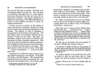 168 THE ORIGIN OF FIRE-WORSHIP
ence over alJ other gods in sacrifice. His triple form
is terrestrial, celestial, and solar fire. He is the giver
of immortality and purges from sin. After death he
burns away the guilt of the body and carries the im­
mortal part to heaven." How many resemblances we
find here to the teaching of the Bible regarding fire as
symbol of God's holiness and power to purify the
unclean and the sinful !
In China we have no fire-god, but the rotation of
nature, the system of cosmogony, is based on the Yang
and the Yin, the light and the dark hemispheres of the
universe. The progress of Yang in springtime is
characterized by the flowering of the peach-tree. The
red brilliant colors of its blossoms represent the de­
struction of dark and cold winter. Red paper, red
firecrackers, bonfires, and ·torches are therefore used
everywhere in China as protection against evil. Fires
are lit at the New Year festival to make it propitious."
Fire and light and red colors alJ are hostile to the king­
dom of darkness and the specters of the night. Here
again we have a faint echo of the words, "God is light.
. . . . .God is a consuming fire. . . . . In him is no dark­
ness at au."
According to Dr. Clifford H. Flopper, however, pop­
ular religion in China has a real fire-god. He is calJed
Chu Yung, or the Red Emperor. He is represented as
having the body of an animal, but a human face. His
face, beard, and clothing are red. He is a fierce, quick-
,. "Encyclopedia of Religion and Ethics,U vol. v� p. 29.
n De Groot. The Religion of the Chinese, pp. 37-39.
THE ORIGIN OF FIRE-WORSHIP I�
tempered god, delighting in punishing people and sent
from heaven for that purpose. His festival takes
place on the fifteenth day of the fourth mon
_
th. Then
incense is burned in the home before the kitchen-god
and public parades are held in honor of the fire-god."
The Yezdis of Mesopotamia who live near Mosul
have, as part of their strange and ancient religion, �re­
worship which may be allied to that of the Persians
before Islam. Layard says:
"They have more in common with the Sabaeans than
with any other sect . . . . reverence the sun : . . . hav� a
temple and oxen dedicated to the sun . . . . kiss the obJect
on which its first beams fa!l. For fire, as symbolical, they
have nearly the same reverence; they never spit in!o it, but
frequently pass their hands through the flame ; �ss them
and rub them over their right eyebrow, or sometimes over
the whole face."
He also says of the priests, who are occupants of
the tomb of Sheikh Adi, founder of the sect:
"As servants of Sheikh Adi they are the guardians of
his tomb, keep up the holy fires and �ring provisio� :'-°d
fuel to those who dwell within its precincts and to p1lgnms
of distinction." 29
As another example of the world-wide cult of fire
as symbol of deity we have Rome with its '!estal
virgins, who kept the perpetual altar-fire burning in
°䨀 Chinese Religion through Its Proverbs (Shanghai, 1926), pp.
43, 44.
i• Hough, Fire asan Agent in Human Culture, p. 131.
 
