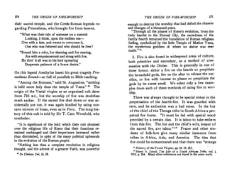 170 THE ORIGIN OF FIRE-WORSHIP
their sacred temple, and the Greek-Roman. legends re­
garding Prometheus, who brought fire from heaven.
What was their tale of someone on a summit
Looking, I think, upon the endless sea­
One with a fate, and sworn to overcome it,
One who was fettered and who should be free ?
Round him a robe, for shaming and for searing,
Ate with empoisonmentand stung with fire,
He thro' it all was to his lord uprearing
Desperate patience of a brave desire.
On this legend Aeschylus baseu his great tragedy Pro­
metheus Bound-so full of parallels to Bible teaching.
Among the Romans,  said St.Augustine, nothing
is held more holy than the temple of Vesta.
 80 The
origin of the Vestal virgins as an organized cult dates
from 716 B.c., but the worship of fire was doubtless
much earlier. If the sacred fire died down or was ac­
cidentally put out, it was again kindled by using con­
cave mirrors of brass, even as in Peru. The long his­
tory of this cult is told by Sir T.Cato Worsfold, who
concludes:
It is significant of the hold which their cult obtained
over the religious life of Rome that their functions re­
mained unchanged and .their importance increased rather
than diminished, in spite of the many political upheavals
in the evolution of the Roman people.
Nothing less than a complete revolution in religious
thought, and the advent of a greater Faith, was powerful
10
De Civitate Dei, iii. 28.
THE ORIGIN OF FIRE-WORSHIP 171
-
enough to destroy the worship that had defied the chances
and changes of a thousand years.
Through all the phases of Rome's evolution, from the
early hamlet to the Eternal City, _the sacredness �f.the
family hearth remained the foundation of Roman rehg1ous
feeling, symbolized by the little Temple of Mother Vesta,
the mysterious goddess of whom no statue was ever
made.
 a1
3. Fire is also found in widespread areas of culture,
both primitive and secondary, as a method
_
of com­
munion with the Divine. This is generally m one of
three forms: either a fire on the hearth to propitiate
the household gods, fire on the altar to releas� �he sac­
rifice, or fire with incense to please or propitiate the
gods by its sweet smell. We select' only a few exams
pies from each of these methods of using fire in wor-
ship.
There was always thought to be special virtue in �he
perpetuation of the hearth-fire. It was guarded with
care, and its extinction was a bad omen. In the hut
of the chief of the Thonga tribe in South Africa a per•
petual fire burns. It must be fed with special wood
provided by a certain clan. It is t�Ix;o t� take embers
from this fire. The hut and the chief s wife, keeper of
the sacred fire, are taboo. 8 2
Frazer and other stu­
dents of folk-lore give many similar instances from
tribes in A frica, Asia, and America. The idea that
fire could be contaminated and that there was strange
11
History of the Vestal Virgins, pp. 18, 19, 153. . .
n Henri A. Junod, The Life of a South African Tribe, vol. 1,
19131 p. 364. Many other references are found 10 the same work.
 