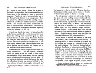 172 THE ORIGIN OF FIRE-WORSHIP
fire occurs in many places. Stolen fire is taboo in
Polynesia; in other places fire is contaminated by spit­
ting or even by the pointing of a spear or a sharp in­
strument. Pure fire is (as we have seen in the case of
the Zoroastrians) obtained by a long process. Even
the priest who officiates at the fire-worship wears a
white cloth over his face lest he contaminate it with his
breath. The Hindus have similar burdensome cus­
toms to obtain or retain purity of fire. In all this we
have a sidelight on the enigmatic statement regarding
Nadab and Abihu in Lev. 10: 1-3.
It is obvious that in the history of animal sacrifice ·
and of human sacrifice, fire was the element that trans­
ferred the offering from man to the gods and from
earth to heaven. Except among the ancient Persians
the altar-fires were the symbol of sacrificial worship.
So true is this that perhaps the clearest traces of sac­
rifice among the early Celts are to be found in the case
of the Beltane fires of Scotland and Ireland, and of
the bonfires in other Celtic countries. 88
Scientific theories for the origin of sacrifice are mu­
tually contradictory. Tylor and Spencer, Robertson
Smith and Jevons, Mauss and Frazer all offer.various
suggestions but do not agree except that the essential
nature of sacrifice is communion with the gods. If
we accept the testimony of the Scriptures, the sacri­
fice offered on the altar was accepted of God by fire.
And not only in Israel but among the nations, the god
 Encyclopedia of Religion and Ethics, Celtic Sacrifice, vol. xi,
p. 10.
THE ORIGIN OF FIRE-WORSHIP 173
that answered by fire, he is God. When the altar fires
die to ashes worship ceases, but the smoke ?f the altar
is the universal symbol of the act of worship.
Not only piacular victims were laid on the altar �or
the gods, but sweet-smelling incense was burned '.1th
fire to propitiate the unseen powers. The
.
earliest
routes.of land travel, says Sprenger, were theweihrauch­
strasse, the incense-roads, of Arabia. On Ptolemy's
map the whole of southern Asia is marked Libanoto­
pheros Regio, and Pliny termed it Regio Thurifera,
incense country. Frankincense went from here by
caravan to Egypt and Babylonia before the dawn of
history. Sprenger devotes several pages describing the
extentand influenceof this trade on antiquity.
If the smoke of sacrifice was pleasing to the gods,
the smoke of costly frankincense would be also. It
became a symbol of prayer ascending to the ?od� and
its ritual use was common at a very early penod m all
the ethnic religions. The American Indians had as a
substitute the offering of tobacco smoke, while in Poly­
nesia they use aromatic plants, and, among the Malays,
benzoin. In every instance it was burning that car­
ried the sweet smell to the unseen world of spirits; fire
was the agent of transfer from worshiper to the Wor­
shiped. The history of the use of incense in divine
worship goes back to the earliest ages and extends to
the present. From Egypt, Babylonia, Assyria, Persia,
..Zwemer Arabia the Cradle of Islam, p. 18. Sprenger, Alte
Geographie Arabiens, 1875, pp.398ff., 429 ff.
11
uEncyclopedia of Religion and Ethics, article, Incense.
 