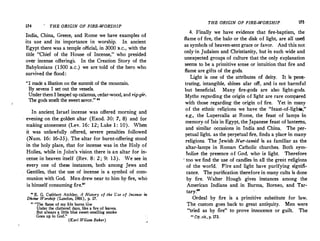 174 THE ORIGIN OF FIRE-WORSHIP
!ndia, China,
.
Greece, and Rome we have examples of
its use and its importance in worship. In ancient
Egypt there was a temple official, in 3000 B.C. with the
title Chief of the House of Incense, wh; presided
over incense offerings. In the Creation Story of the
Babylonians (1500 B.c.) we are told of the hero who
survived the flood:
I made a libation on the summit of the mountain.
By sevens I set out the vessels.
Underthem I heaped up calamus, cedar-wood, and rig-gir.
The gods smelt the sweet.savor. 
In_ ancien� Israel incense was offered morning and
· evenmg on the golden altar (Exod. 30: 7, 8) and for
'.11aking atonement (Lev. 16: 12; Luke 1 : 10). When
it was unlawfully offered, severe penalties followed
_
(Num, 16: 16-35). The altar for burnt-offering stood
m the holy place, that for incense was in the Holy of
Holies, while in John's vision there is an altar for in­
cense in heaven itself (Rev. 8: 2; 9: 13). We see in
every one of these instances, both among Jews and
Gentiles, that the use of incense is a symbol of com­
munion with God. Men drew near to him by fire who
is himself consuming fire.
'
D
�e
_E. G. Cut�bert Atchley, A History of the Vse of Incense in
wine Worship (London, 1901), p. 17.
u The flame of my tife burns IOw
Under the clut�ered days, like a fire of leaves.
But always a little blue sweet-smelling smoke
Goes up to God.
(Karl Wilson Baker)
THE ORIGIN OF FIRE-WORSHIP 175
4. Finally we have evidence that fire-baptism, the
flame of fire, the halo or the disk of light, are all 11sed
as symbols of heaven-sent grace or favor. And this not
only·in Judaism and Christianity, but in such. wide and
unexpected groups of culture that the only explanation
seems to be a primitive sense or intuition that fire and
flame are gifts of the gods.
Light is one of the attributes of deity. It is pen�
trating, intangible, shines afar off, and is not harmful
but beneficial. Many fire-gods are also light-gods.
Myths regarding the origin of light are rare compared
with those regarding the origin of fire. Yet in many
of the ethnic religions we have the feast-of-lights,
e.g., the Lupercalia at Rome, the feast of lamps in
memory of Isis in Egypt, the Japanese feast of lanterns,
and similar occasions in lndia and China. The per­
petual light, as the perpetual fire, finds a place in many
religions. The Jewish Nur-tamid is as familiar as the
altar-lamps in Roman Catholic churches. Both sym­
bolize the presence of God, who is light. Therefore
' too we find the use of candles in all the great religions .
of the world. Fire and light have purifying signifi­
cance. The purification therefore in many cults is done
by fire. Walter Hough gives instances among the
American Indians and in Burma, Borneo, and Tar­
tary.
Ordeal by fire is a primitive substitute for law.
The custom goes back to great antiquity. Men were
tried as by fire to prove innocence or guilt. The
 Op. cit., p. 173.
 
