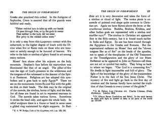 176 THE ORIGIN OF FIRE-WORSHIP
Greeks also practiced this ordeal. In the Antigone of
Sophocles, Creon is assured that all the guards were
faithful and ready,
Either red-hot bars totakeup with our hands
Or pass through fires, or by the gods to swear
That neither in the body did we enter
Nor privy to the wicked action were.
It is only a step from this t.;,,nporary contact with fire
unharmed, to the higher degree of touch with the Di­
vine when fire or flame rests on those who are inno­
cent or saintly enough to he favored of heaven. We
refer to the halo or nimbus of glory found in art among
tnany nations.
Moses' face shone after his sojourn on the holy
mountain. Stephen's face before his martyrdom was
illuminated like that of an angel. The pillar-of-fire
was the sign of God's presence in the wilderness and
the tongues-of-fire witnessed to the descent of the Spir­
it at Pentecost. Religious art has adopted this sym­
bolism and it goes back to early Egypt. There we
see on the monuments Amen-Ra and Rat withthe gold­
en disk on their heads. The disk may be the original ·
of the aureole, the nimbus, horns of light, and the halo,
for all these are found in art to represent nearness to
God. The aureole takes various forms. Sometimes
it circles the head only, and again the whole body. In
relief sculpture there is a frame or band in some cases
a gilded ring maintained by slight supports. In Bud-
u E. A. W. Budge, Gods of the Egyptians, vol. i, pp. 328. 330.
THE ORIGIN OF FIRE-WORSHIP
dhist art it is very decorative and takes the form of
a nimbus or cloud of light. The vesica piscis is an
aureole of pointed oval shape quite common in Chris­
tian art. Again we have flames above the brow or the
cruciferous nimbus. Buddha, Brahma, Krishna, and
other Indian gods are represented with a nimbus and
starlike rays. The nimbus in Christian art appeared
first in the fifth century, but it is found much earlier
in India and Egypt. Its use has been traced through
the Egyptians to the Greeks and Romans. But the
supernatural radiance on Moses' face and the cloven
tongues like as of fire on the heads of the apostles,
not to speak of the theophanies of the Old Testament
or the Transfiguration and the glory of our Risen
Redeemer as he appeared to John on Patmos--all these
are not art or symbol but reality. They bring us back ·
to where we began. Our God is a consuming fire.
He dwells in light inaccessible and full of glory. The
light of the knowledge of the glory of the transcendent
Father is in the face of his Son Jesus Christ. The
mystery of fire and light go back to the first day of
creation and the human family have carried the tradi­
tion of that Genesis to every corner of the globe.
to
O. M. Dalton, Late Christian Art. Charles Coleman, Hindu
Mythology. London, 1832.
41
Cf Edwyn Bevan Symbolism and Belief. In the sixth lecture
he dea
0
ls with light as symbol of deity in all parts of the world
pp. 125-150.
 