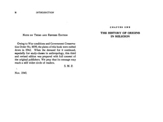 18 INTRODUCTION
NOTE ON THIRD AND R!!vISED EDITION
Owing to War conditions and Government Conserva­
tion Order No. M99, the plates of this book were melted
down in 1942. When the demand for it continued,
especially for study-classes in anthropology, this third
and revised edition was prepared with full consent of
the original publishers. We pray that its message may
reach a still wider circle of readers.
S. M. Z.
Nov. 1945.
C H A P T B R O N B
THE HISTORY OF ORIGINS
IN RELIGION
 