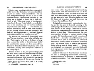 182 MARRIAGE AND PRIMITIVE ETHICS
Primitive man, according to this theory, was utterly
unable to draw fine distinctions between soul and body
or spirit and matter. Fear controlled him. His pas­
sions were given free scope. He had no love or faith,
only hate and lust. Sexual license controlled by a few
taboos was at the basis of family li-fe, if there was a
family at all. The actual course of development,
writes Lewis Browne; otit of which were evolved the
ideas of sin, conscience, and post-mortem retribution
was, to be sure, not so simple. . . . . For centudes man
fumbled about to lay hold of these ideas blundering
off into the most pathetic errors and beating his way
back only with horridest pain . . . . but finally the great.
ta�k was accomplished and morality preserved. 2
_ But whatever the condition of the so-called cave­
man, he must have been a social being and had a fam­
ily. That was prior to all else in the history of prog­
ress. Around the family, as Chesterton says, gather
the sanctities that separate men from ants and bees.
Decency is the curtain of that tent ; liberty is the wall
of that city ; property is the family farm ; and honor is
the family flag. 8
There is no tribe or clan, no speech or language in
the wide world, where this ancient trinity of father,
mother, and child does not exist. In spite of all the
pseudo-scientific gossip about promiscuity, marriage by
capture, or the picture of the cave--man beating the
' Lewis Browne, This Believing Warid, p. 53. Cf. H. G. Wells,
Outline of History, ch. i.
. a G. K. Chesterton, The Everlasting Man, p. 44.
MARRIAGE AND PRIMITIVE ETHICS 183
cave-woman with a club, the verdict of science today
agrees rather with the statement in Gen. 2: 18-25:
And the man said, This is now bone of- my bone and
flesh of my flesh, and she shall be called woman, because
she was taken out of man. Therefore shall a man leave
his father and his mother, and shall cleave unto his
wife, and they shall be one flesh.
Biologically, every community must rest on the fam­
ily, and the first point to be noted, according to the
anthropologist Robert H. Lowie, is the bilateral char­
acter involved in that concept. The family as a social
unit includes both parents and in a secondary sense the
kindred on both sides. The question then that con­
cerns us above all others is whether primitive tribes
recognize this bilateral principle in their conception of
family life. • And after a careful discussion, Lowie
concludes that in spite of matriarchal and patriarchal
variations of custom, in spite of the sexual division of
labor, the bilateral family is none the less an abso­
lutely universal unit of human society. ' Neither
morphologically nor dynamically can social life be said
to have progressed froni a stage of savagery to a stage
of enlightenment. '
Under the influence of the evolutionary hypothesis
the trend of anthropology was to assert promiscuity,
communal marriage, or polygamy as the earliest form
of social organization. This view has been advanced
• Primitive Society, p. 64.
 Ibid., p. 78.
' Ibid., p. 440.
 