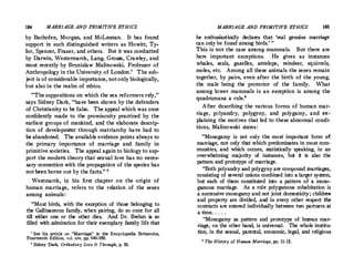 184 MARRIAGE AND PRIMITIVE ETHICS
by Bachofen, Morgan, and McLennan. It has found
support in such distinguished writers as Howitt, Ty.
!or, Spencer, Frazer, and others. But it was combatted
by Darwin, Westermarck, Lang, Grosse, Crawley, and
most recently by Brunislaw Malinowski, Professor of
Anthropology in the University of London.' The sub­
ject is of considerable importance, notonly biologically,
but also in the realm of ethics.
Thesuppositions on which the sex reformers rely, 
says Sidney Dark, have been shown by the defenders
of Christianity to be false. The appeal which was once
confidently made to the promiscuity practiced by the
earliest groups of mankind, and the elaborate descrip­
tion of development through matriarchy have had to
be abandoned. The available evidence points always to
the primary importance of marriage and family in
primitive societies. The appeal again to biology to sup­
port the modem theory that sexual love has no neces­
sary connection with the propagation of the species has
not been borne out by the facts. •
Westmarck, i!l his first chapter on the origin of
human marriage, refers to the relation of the sexes
among animals :
Most birds, with the exception of those belonging to
the Gallinaceous family, when pairing, do so once for all
till either one or the other dies. And Dr. Brehm is so
filled with admiration for their exemplary family life that
1
See his article on Marriage in the Encyclopedia Britannica,
Fourteenth Edition, vol. xiv, pp. 940-950.
• Sidney Dark, Orthodoxy Sees It Through, p. 56.
MARRIAGE AND PRIMITIVE ETHICS 185
he enthusiastically declares that 'real genuine marriage
can only be found among birds.
' 
This is not the case among mammals. But there are
here important exceptions. He gives as instances
whales, seals, gazelles, antelope, reindeer, squirrels,
moles, etc. Among all these animals the sexes remain
together, by pairs, even after the birth of the young,
the male being the protector of the family. What
among lower mammals is an exception is among the
quadrumana a rule.
'
After describing the various forms of human mar­
riage, polyandry, polygyny, and polygamy, and ex­
plaining the motives that led to these abnormal condi­
tions, Malinowski states:
Monogamy is not only the most important form of
marriage, not only that which predominates in most com­
munities, and which occurs, statistically speaking, in an
overwhelming majority of instances, but it is also the
pattern and prototype of marriage.
Both polyandry and polygyny are compound marriages,
consisting of several unions combined into a larger system,
but each of them constituted into a pattern of a mono­
gamous marriage. As a rule polygamous cohabitation is
a successive monogamy and not joint domesticity; children
and property are divided, and in every other respect the
contracts are entered individually between two partners at
a time. . . . .
Monogamy as pattern and prototype of human mar­
riage, on the other hand, is universal. The whole institu­
tion, in the sexual, parental, economic, legal, and religious
' The History of Human Marriage, pp. 11-15.
 
