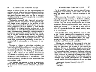 186 MARRIAGE AND PRIMITWE ETHICS
aspects, is founded on the fad that the real function of
marriage---sexual union, production and care of children,
and the co-operation which it implies-requires essentially
two people, and two people only, and that in the over­
whelming majority of cases two people only are united in
order to fulfil these facts.
Conjugation necessarily takes place only between two
organisms ; children are produced by two parents only,
and always socially regarded as the offspring of one
couple; the economics of the household are never con­
ducted group-wise; the legal contract is never entered
upon jointly; the religious sanction is given only to the
union of two. A form of marriage based on communism
in sex, joint parenthood, domesticity, group-contract, and a
promiscuous sacrament has never been described. Monog­
amy is, has been, and will remain the only true type of
marriage. To place polygyny and polyandry as 'forms of
marriage, co-ordinate with monogamy is erroneous. To
speak about 'group-marriage' as another variety shows a
complete lack of understanding as to the nature of mar­
riage.
The mass of evidence on which these conclusions are
based is found in Malinowski's own book, Sex and Re­
fression in Savage Society, but more especially in Wes­
termarck's great work, The History of Human Mar­
riage, in three volumes.10 Dr.Edward Westermarck
was lecturer on Sociology at the University of Finland,
Helsingfors, and. his authority is unquestioned. We
therefore make no apology to quote once more from
this standard work:
10
Our references and quotations are from thC. abridged one­
volume edition by Macmillan  Co., New York, 1891. He gives a
list of over seven hundred authorities in his thirty pages of bibli-
ography.
, -
MARRIAGE AND PRIMITIVE ETHICS 187
In all probability there has been no stage of · human
development when marriage has not existed and thus the
father has always been as a rule the protector of the
family. 11
After examining the so-called evidence for an early
stage of promiscuity, according to Bachofen, Lubbock,
and others, he quotes Mr.Man regarding the Andaman­
ese that they are strictly monogamous, that divorce
is unknown, and conjugal fidelity till death not the ex­
ception but the rule.
  In the case of some African
tribes Westermarck ad.mits that sexual relations seem
to be promiscuous.
On the other hand, among the lowest races on earth,
as the Veddahs, Fuegians, and Australians, the relations
of the sexes are of a much more definite character. The
Veddahs are a truly monogamous people, and have a
saying that 'death alone separates husband and wife.
'  18
And afterward Westermarck concludes :
Having now examined all the groups of social phe0
nomena adduced as evidence for the hypothesis of promis0
cuity, we have found that, in point of fact, there is no
evidence. Not one of the customs alleged as relics of an
ancient state of indiscriminate cohabitation of the sexes,
or 'communal marriage,' presupposes the former existence
of that state. The numerous facts put forward in support
of the hypothesis do not entitle us to assume that promis­
cuity has ever been the prevailing form of sexual relations
among a single people, far less that it has constituted a
general stage in the social development of man, and, least
11
Westermarck, History of Human Marriage, p. 50.
 Ibid.,p. 57.
11
Ibid., p. 60.
 