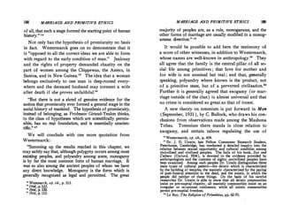 188 MARRIAGE AND PRIMITIVE ETHICS
of all, that such a stage formed the starting point of human
history. u.
Not only has the hypothesis of promiscuity no basis
in fact. Westermarck goes on to demonstr;ite that it
is opposed to all the correct ideas w� are able to form
with regard to the early condition of man. Jealousy
and the rights of property demanded chastity on the
part of women among the Chippewas, the Aztecs, in
Samoa, and in New Guinea. The idea that a woman
belongs exclusively to one man is deep-rooted every­
where and the deceased husband may torment a wife
after death if she proves unfaithful.
But there is not a shred of genuine evidence for the
notion that promiscuity ever formed a general stage in the
�ocial history of n:iankind. The hypothesis of promiscuity,
mstead of belongmg, as Professor Giraud-Teulon thinks,
to the class of hypotheses which are scientifically permis­
sible, has no real foundation, and is essentially unscien­
tific. 11
We will conclude with one more quotation from
Westerinarck:
Summing up the results reached in this chapter, we
may safely say that, although polygyny occurs among most
�sting peoples, and polyandry among some, monogamy
ts by far the most common form of human marriage. It
was so also among the ancient peoples of whom we have
any direct knowledge. Monogamy is the form which is
generally recognized as legal and permitted. The great
u Westmarck, op. cit,, p. 113.
 Ibid.,p. 123.
 Ibid., p. 130.
lT
Ibid., p. 133.
MARRIAGE AND PRIMITIVE ETHICS 111'}
majority of peoples are, as a rule, monogamous, and the
other forms of marriage are usually modified in a monog­
amous direction.
 18
It would be possible to add here the testimony of
a score of other witnesses, in addition to Westermarck,
whose names are well-known in anthropology. They
all agree that the family is the central pillar of all so­
cial life among primitives ; that love for mother and
for wife is not nominal but real ; and that, generally
speaking, polyandry where known is the product, not
of a primitive state, but of a perverted civilization.20
Further it is generally agreed that exogamy (or mar­
riage outside of the clan) is almost universal and that
no crime is considered so great as that of incest.
A new theory on totemism is put forward in Man
(September, 1931), by C. Bullock, who draws his con­
clusions from observations made among the Mashona
Tribes. Totemism there stands in close relation to
exogamy, and certain taboos regulating the use of
uWestermarck, op. cit., p. 459.
19 Dr. J. D. Unwin, late Fellow Commoner Research Student,
Peterhouse, Cambridge, has conducted a detailed inquiry into the
relation between sexual opportunity and cultural condition among
wicivilized and civilized peoples. The bulk of his book, Sex and
Culture (Oxford, 1934), is devoted to· the evidence provided by
anthropologists and the customs of eighty uncivilized peoples have
been examined. Among such peoples Dr. Unwin distinguishes three
main types of cultural pattern-the deistic which is characterized
by the building of temples, the manistic characterized by the paying
of post-funeral attention to the dead, and the zoistic, in which the
people did neither of these things. On the basis of his careful
researches Dr. Unwin is able to show that all deistic communities
insist on pre-nuptial chastity, all manistic communities insist on an
irregular or occasional continence, while all zoistic communities
permit pre-nuptial freedom.
so Le Roy, The Religi'on of Primitives, pp. 62-70.
 