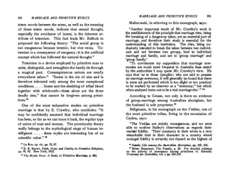 190 MARRIAGE AND PRIMITIVE ETHICS
totem words between the sexes, as well as the meaning
of these totem words, - indicate that sexual thought,
especially the avoidance of incest, is the inherent at­
tribute of totemism.
, This fact leads Mr. Bullock to
propound the following theory: The social group is
not exogamous because totemic, but vice versa. To­
temism is a consequence of exogamy; it is the artificial
concept which has followed the natural thought.

Totemism is a device employed by primitive man to
unite, distinguish, and strengthen the family tie through
a magical pact. Consanguineous unions are nearly
everywhere taboo. Incest is the sin of sins and is
therefore tolerated only among the most exceptional
conditions. . ... Incest and the shedding of tribal blood
together with witchcraft-these alone are the three
deadly sins, that cannot be forgiven among primi�
tives.22
One of the most exhaustive studies on primitive
marriage is that by E. Crawley, who concludes: It
may be confidently assumed that individual marriage
has been, so far as we can trace it back, the regular type
of union of man and woman. The promiscuity theory
really belongs to the mythological stage of human in­
telligence . . . . these myths are interesting but of no
scientific value. 28
81 Le Roy, op. cit., pp. 70, 87.
u R. R. Marett, Faith, Hqpe, and Charity in Primitive Religions,
pp. 91, 92. New York, 1932. ·
_
 The Mystic Rose: A Study of Primitive Marriage, p. 483.
MARRIAGE AND PRIMITIVE ETHICS 191
Malinowski, in referring to this monograph, says:
Another important result of Mr. Crawley's work 'is
the establishment of the principle that marriage rites, being
the breaking of a dangerous taboo, are an essential part of
marriage, and therefore their study is essential for the
understanding of this institution. The rites, being ex­
clusively intended to break the taboo between two individ­
uals and not between two groups, lead to individual
marriage and family, and not to 'group marriage' and
'group family.''
To corroborate my supposition that marriage cere­
monies are much more frequent in Australia than stated
by the authorities I may quote Mr. Crawley's view. He
says that 'as to those (peoples) who are said to poss�ss
no marriage ceremony, it will generally be found that there
is some act performed which is too slight or too practical
to be marked by an observer as a ceremony,'' but which
when analyzed turns outto be a real marriagerite.'  ••
According to Grosse, not only is there no evidence
of group-marriage among Australian aborigines, but
the husband is sole proprietor._
Seligmann, in his monograph on the Veddas, one of
the most primitive tribes, living in the mountains of
Ceylon, says:
The Veddas are strictly monogamous, and we were
able to confirm Bailey's observations as regards their
marital fidelity. 'Their constancy to their wives is a very
remarkable trait in their character in a country where
conjugal fidelity is certainly not classed as the highest of
H Fmnily Life among the Australian Aborigines, pp. 30S, 306.
0
Helen Bosanquet, The Family, p. 29. For detailed evidence
on the priority of monogamy among primitives cf. Schmidt,
Urspnmg der Gottesidee!
vol. i, pp. 224-235.
 
