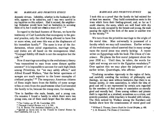 192 MARRIAGE AND PRIMITIVE ETHICS
domestic virtues. Infidelity, whether in the husband or the
wife, appears to be unknown, and I was very careful in
my inquiries on this subject. Had it existed, the neighbor­
ing Sinhalese would have had no hesitation in accusing
them of it, but I could not obtain a trace of it.'  
In regard to the head-hunters of Borneo, we have the
testimony of Carl Lumholtz that monogamy is the gen­
eral practice, only the chief being allowed to have five
or more wives, and even this was at the displeasure of
his immediate family. The same is true. of the An­
danianese, whose social organization, marriage rites,
and. duties are all based on the monogamous ideal.
Conjugal fidelity till death is not the exception but the
rule.'� zs
Now if marriage according to the evolutionary theory
was transmitted to man from some distant apelike
ancestor it is impossible to account for such high ideals
among Primitives, for we may safely affirm, said
Alfred Russell Vallace, that the better specimens of
savages are much superior to the lower examples of
civilized peoples. 29 The temporary American citizens
of Reno might learn from the fidelity of some savage
tribes or even from the quadrumana what God intended
the family to be, because the orang-utan, for example,
live in families-the male, female, and a young one.
On occasion I found a family in which there were two
young ones, one of them much larger than the other, and
 The Veddas, pp. 87, 88, Cambridge, 1911.
n Through Central Borneo, vol. i, ·p. 199.
u A. R Brown, The Andaman Islanders, p. 70.
1111
Quoted as motto text to his Travels in Central Borneo by
Carl Lumholtz, vol. i, p. vi.
MARRIAGE AND PRIMITIVE ETHICS 193
I took this as a proof that the family tie had existed for
at least two seasons. They build commodious nests in the
trees which form their feeding-ground, and, so far as I
could observe, the nests, which are well lined with dry
leaves, are only occupied by the female and young, the male
passing the night in the fork of the same or another tree
in the vicinity. ao
We turn from the primitive marriage to the origin of
the moral idea. Man universally is possessed of a
faculty which we may call conscience. Earlier writers
of the evolutionary school asserted that in many savage
races the moral sense was utterly lacking. A recent
writer on Egyptology calls his book The Dawn of Con­
science. He places the first moral judgment about the
year 3500 B.C. Until then, he infers, the words for
right and wrong are not in the Egyptian vocabulary.
Over against this we may place the judgment of an
earlier writer, Quatrefages, who affirms:
Confining ourselves rigorously to the region of facts,
and carefully avoiding the territory of philosophy and
theology, we may state without hesitation that there is no
human society, or even association, in which the idea of
good and evil is not represented by certain acts regarded
by the members of that society or association as morally
good and morally bad. Even among robbers and pirates
theft·is regarded as a misdeed, sometimes as a crime, and
severely punished, while treachery is branded with infamy.
The facts noticed by Wallace among the Karubars and
Santals show how the consciousness of moral good and
'° William I. Thomas, Source Book for Social Origins, p. 450.
11
J. H. Breasted, The Dawn of Conscience.
 