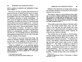 194 MARRIAGE AND PRIMITIVE ETHICS
truth is anterior to experience and independent of ques-
tions of utility. 82
Not only do all men recognize moral distinctions as
shown by the law of taboos and the horror of incest,
but they recognize moral obligations. Modern social
psychologists teach that moral impulses originated out
of influences operating in family relationships. In
other words, the family tie is the basis of tribal morals.
According to the Bible, the Dawn of Conscience came
with the fall of man and the tragedy of sin. And if we
accept this there is no more vivid and accurate picture
of such a dawn which came up like thunder, than in
the third chapter of Genesis. Yet there is no chapter
in the Bible the interpretation of which has been more
affected by prejudgments, scientific or philosophical,
than this one. It is remarkable, however, that the latest
anthropological studies seem to fit, as a key to the lock,
the great concepts of that chapter.
R. R.Marett, in his recent book Foith, Hope, and
Charity in Primiti.ve Religion, challenges at.tention by
its very title. After speaking of the universality of
religion and of its emotional content, he goes on to say:
· There are unhelpful, not to say positively harmful,
propensities almost or quite as universal as the religious
tendency ; and it would be paradoxical to argue that we are
any the better for having to stagger along under this
pilgrim's burden, this load of original sin.  (The italics
arenot Marett's.)
11
The Human Species, p. 459.
°⹒ Faith, Hope, and Charity in Primitive Religion, p. 5.
MARRIAGE AND PRIMITIVE ETHICS 195
Religion is the.central fact of savage society, he says,
but we makea mistake if we look only on the surfaceof
primitive cult and ritual.
One might as well try to extract literature from a glos­
sary as to read a religious significance into the intermin­
able catalogue of savage gods and godlings which the less
enlightened of our field-workers so laboriously compile.
These have for the most part little more than what might
be called incantation-value. 
What really matters is the religion of the heart which
even in the savage includes faith, hope, and love.
Born in the mud like the other beasts, man alone
refuses to be a stick-in-the-mud ; he aspires to reach
higher, and, millenniums before Walter Lippman, he
writes his own Preface to Morals I
This includes first of all loyalty to the kin-group;
for kinly feeling is kindly feeling in the making. The
typical savage regards his elders, alive or dead, as the
embodiments of wisdom and power. It has been true
of man,'' says Marett, since the times of the Ice Age
that the grave itself cannot make an end of family
affection.
  The origin of OX:ogamy is obscure to
science--not to those who read the third chapter of
Genesis. Westermarck believes that it is an instinct
against inbreeding. But as it meets us in history it is
a full-fledged institution with moral sanctions and
penalties. Another.primary idea is the sacredness of
H o;. Cit,, p, 9.
11 Article on Rudimentary Ethics in Encyclopedia of Religion
and Ethics, p. 432.
 