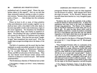 196 MARRIAGE AND PRIMITIVE ETHICS
motherhood and of woman's blood. Hence the num­
berless taboos in this regard.
 And we are told that
these ceremonial customs, starting as taboo in ceremo­
nial aversion, become almost universally moralized as
purity of heart . . . . that develops into the confession
of sins. 87
Where we have in all, or most, of these primitive
tribes such elementary moral concepts, together (as we
shall see later ) with a firm belief in life after death, it
becomes impossible to hold to the evolutionary origin of
the moral imperative. Not Evolution but Revelation
lies back of Faith, Hope, and Charity in primitive re­
ligion. Not Evolution but only a primitive Revelation
can account for the Dawn of Conscience and for belief
in a Day of Doom. How has the non-moral tangle­
of-apes been transmitted into moral man? Who has
taught these savages knowledge above the beasts of the
field ?
The birth of conscience and the moral idea has been
explained on purely naturalistic grounds in three ways :
by Utilitarian philosophy, by Evolutionary Hedonism,
and by so-called Emergent Evolution. Bentham,
Hume, and Mill are advocates of the first theory. They
say man became moral because certain actions were
conducive of pleasure or saved from pain. Self-interest
produced ethics.
The Evolutionary theorists of Hedonism had as their
ae Encyclopedia of Religion and Ethics, Article, Rudimentary
Ethics, p. 431.
n Ibid., p. 435.
MARRIAGE AND PRIMITIVE ETHICS 197
protagonist Herbert Spencer-and for them happiness
was the dictator of conduct. Both theories fail to show
the origin of morals. As Dr.Harold C.Morton, deal­
ing with these three theories in a very thoughful paper,
remarks :
Evolution does not alter the essentials of the problem.
It adds the element of almost limitless time. It claims that
associations have been fixed in the brain by inheritance
through long generations. The illusion of the independ­
ence of the Moral Imperative is made easier, but it is an
illusion still. No .cause has been shown which could by
any possibility transform a couns�l of prudence concerning
the way to find pleasure and avoid pain into the sublime
Imperative of the Spirit which bids us do the right for its
own sake1 in sc�m of consequence of any sort. 88
And in regard to the theory of Emergent Evolution,
advocated by C. Lloyd Morgan and W. Macdougall,
he writes:
Thus Emergent Evolution offers no explanation of the
Moral Imperative, nor of any other 'emergent qualities.'
It simply asks us to accept, without any 'power that works
changes,' the assumption that these qualities did emerge,
and in an order which fits in with evolutionary speculation.
All this we are to accept with 'natural piety' ! Surely it
is not for us to accept with natural piety, but to reject
with supernatural energy, a philosophy which gets rid of
both God and Cause in order to effect its purpose. Emer­
gent Evolution is an admission of the failure to show cause
for the origin of the Moral Imperative ; and still the great
89 The Supposed Evolutionary Origin of the Moral lmpera•
tive in the Journal of the Victoria Institute, London, vol. lxv, p.
156.
 