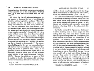 198 MARRIAGE AND PRIMITIVE ETHICS
Imperative of our Moral Life sounds forth, unexplained
and unexplainable save on this one foundation : 'And God
said, Let us make man in o.ur image, after our like·
ness.'  89
We repeat, that the only adequate explanation for
the presence of the moral idea and of moral ideals in
primitive religions is primitive revelation. For when
the Gentiles who have not the law do by nature the
things contained in the law, these, having not the law,
are a law unto themselves: which show the work of the
law written in their hearts, their conscience also bear­
ing witness, and their thoughts the meanwhile accusing
or else excusing one another (Rom. 2 : 14, 15). As a
matter of fact, human ethics have always been based
rightly or wrongly on religious sanctions. Religion
precedes morality. This is clear because the breaking of
t.aboo or witchcraft or murder are regarded not merely
as wrongs done against a man's neighbor, but against
the God or the gods of the community.
'° The concep·
tion of a High-god or Sky-god who knows all and sees
all, of a God who is immortal and benevolent, must also,
surely, be related to primitive ethics. Paul, in his
preaching on Mars' Hill to cultured pagans, and in his
missionary journeys among ·more or less primitive
races, appealed to the natural conscience (Acts 14:
15-17). Because that which may be known of God
is manifest in them for God hath shewed it unto them.
For the invisible things of him from the creation of the
0
Op. cit., ·p. 164.
40
Jevons, Introduction to Comparative Religion, p. 22l
MARRIAGE AND PRIMIT!VE ETHICS 199
world are clearly seen, being understood by the things
which are made even his eternal power and Godhead,
so that they are without excuse (Rom.1 : 19, 20).
The Utilitarian and Emergent evolutionary theories
of conscience fail entirely to account for the fact that
even among savage races and the most primitive cul·
tures we can see men and women act contrary to self­
interest and inclination and even suffer torture and
death for what they think is the judgment of their
conscience.
Du Chaillu relates of the Aponos near the Equator
in Africa that they were an honest people and stole
nothing from him, while some always took his part
when a dispute arose against him.
 Livingstone gives
many instances of kindness and unselfishness in his
Journals. The crowning example, however, is that
after his death his two faithful Negro servants carried
his body (after they had buried his heart under a tree)
with his papers and all his valuables to Zanzibar. They
dried the body in the sun, wrapped it in calico, inclosed
it in a bark cylinder, sewed a piece of sail-cloth around
it, and then set out on their difficult journey. It was
nine months' toil on their part without looking for
reward. They ran the risk of hostile tribes and wild
beasts, but when they met a white party who urged
them to bury the body, they refused and persevered t
What courage and devotion, what noble loyalty was
heret When one stands with bared head in Westmin-
0 , , a - 01 '11 l!.II J U 1,•. :,,,.Jc-•a,1111-
U Clark, Ten Great Relt'gions, vol. ii, p. 298.
 