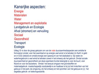 Kansrijke aspecten: EnergieMaterialenWaterManagement en exploitatieLandgebruik en EcologieAfval (stromen) en vervuilingSociaalGezondheidTransportEcologieUitleg: Er is door de groep gekozen om van de rode duurzaamheidaspecten een ambitie te formuleren omdat: voor het zwembad er op energie veel winst is te behalen (in KwH; in geld en in CO2 uitstoot) en omdat energie een speerpunt van het stadsdeel is. Op water en waterhergebruik is veel winst te behalen zowel in het ontwerp als het gebruik. Omdat sociale duurzaamheid en gezondheid van deze openbare functie belangrijk is voor de buurt, voor Noord en voor de bezoekers.  Omdat  het bewust omgaan met grondstoffen en materiaalgebruik  maatschappelijk noodzakelijk is en haalbaar is bij (a) het invlechten van het gebouw in het park; de omgeving, (b) het ontwerp en het oprichten van het gebouw en (c)  het dagelijks gebruik  en belevingswaarde.